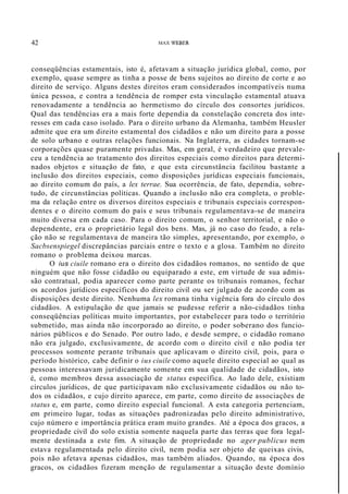 42 MAX WEBER
conseqüências estamentais, isto é, afetavam a situação jurídica global, como, por
exemplo, quase sempre as tinha a posse de bens sujeitos ao direito de corte e ao
direito de serviço. Alguns destes direitos eram considerados incompatíveis numa
única pessoa, e contra a tendência de romper esta vinculação estamental atuava
renovadamente a tendência ao hermetismo do círculo dos consortes jurídicos.
Qual das tendências era a mais forte dependia da constelação concreta dos inte-
resses em cada caso isolado. Para o direito urbano da Alemanha, também Heusler
admite que era um direito estamental dos cidadãos e não um direito para a posse
de solo urbano e outras relações funcionais. Na Inglaterra, as cidades tornam-se
corporações quase puramente privadas. Mas, em geral, é verdadeiro que prevale-
ceu a tendência ao tratamento dos direitos especiais como direitos para determi-
nados objetos e situação de fato, e que esta circunstância facilitou bastante a
inclusão dos direitos especiais, como disposições jurídicas especiais funcionais,
ao direito comum do país, a lex terrae. Sua ocorrência, de fato, dependia, sobre-
tudo, de circunstâncias políticas. Quando a inclusão não era completa, o proble-
ma da relação entre os diversos direitos especiais e tribunais especiais correspon-
dentes e o direito comum do país e seus tribunais regulamentava-se de maneira
muito diversa em cada caso. Para o direito comum, o senhor territorial, e não o
dependente, era o proprietário legal dos bens. Mas, já no caso do feudo, a rela-
ção não se regulamentava de maneira tão simples, apresentando, por exemplo, o
Sacbsenspiegel discrepâncias parciais entre o texto e a glosa. Também no direito
romano o problema deixou marcas.
O ius ciuile romano era o direito dos cidadãos romanos, no sentido de que
ninguém que não fosse cidadão ou equiparado a este, em virtude de sua admis-
são contratual, podia aparecer como parte perante os tribunais romanos, fechar
os acordos jurídicos específicos do direito civil ou ser julgado de acordo com as
disposições deste direito. Nenhuma lex romana tinha vigência fora do círculo dos
cidadãos. A estipulação de que jamais se pudesse referir a não-cidadãos tinha
conseqüências políticas muito importantes, por estabelecer para todo o território
submetido, mas ainda não incorporado ao direito, o poder soberano dos funcio-
nários públicos e do Senado. Por outro lado, e desde sempre, o cidadão romano
não era julgado, exclusivamente, de acordo com o direito civil e não podia ter
processos somente perante tribunais que aplicavam o direito civil, pois, para o
período histórico, cabe definir o ius ciuile como aquele direito especial ao qual as
pessoas interessavam juridicamente somente em sua qualidade de cidadãos, isto
é, como membros dessa associação de status específica. Ao lado dele, existiam
círculos jurídicos, de que participavam não exclusivamente cidadãos ou não to-
dos os cidadãos, e cujo direito aparece, em parte, como direito de associações de
status e, em parte, como direito especial funcional. A esta categoria pertenciam,
em primeiro lugar, todas as situações padronizadas pelo direito administrativo,
cujo número e importância prática eram muito grandes. Até a época dos gracos, a
propriedade civil do solo existia somente naquela parte das terras que fora legal-
mente destinada a este fim. A situação de propriedade no ager publicus nem
estava regulamentada pelo direito civil, nem podia ser objeto de queixas civis,
pois não afetava apenas cidadãos, mas também aliados. Quando, na época dos
gracos, os cidadãos fizeram menção de regulamentar a situação deste domínio
 
