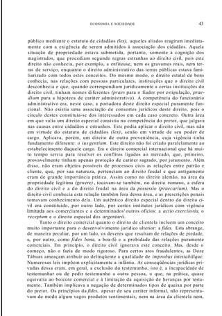ECONOMIA E SOCIEDADE 43
público mediante o estatuto de cidadãos (lex), aqueles aliados reagiram imediata-
mente com a exigência de serem admitidos à associação dos cidadãos. Aquela
situação de propriedade estava submetida, portanto, somente à cognição dos
magistrados, que procediam segundo regras estranhas ao direito civil, pois este
direito não conhecia, por exemplo, a enfiteuse, nem os gravames reais, nem ter-
ras de serviço, enquanto o direito administrativo das terras públicas estava fami-
liarizado com todos estes conceitos. Do mesmo modo, o direito estatal de bens
conhecia, nas relações com pessoas particulares, instituições que o direito civil
desconhecia e que, quando correspondiam juridicamente a certas instituições do
direito civil, tinham nomes diferentes (praes para o fiador por estipulação, prae-
dium para a hipoteca de caráter administrativo). A competência do funcionário
administrativo era, neste caso, a portadora deste direito especial puramente fun-
cional. Não existia uma associação de consortes jurídicos deste direito, pois o
círculo destes constituía-se dos interessados em cada caso concreto. Outra área
em que valia um direito especial consistia na competência do pretor, que julgava
nas causas entre cidadãos e estranhos. Este podia aplicar o direito civil, mas não
em virtude do estatuto de cidadãos (lex), senão em virtude de seu poder de
cargo. Aplicava, porém, um direito de outra proveniência, cuja vigência tinha
fundamento diferente: o ius gentium. Este direito não foi criado paralelamente ao
estabelecimento daquele cargo. Era o direito comercial internacional que há mui-
to tempo servia para resolver os conflitos ligados ao mercado, que, primeiro,
provavelmente tinham apenas proteção de caráter sagrado, por juramento. Além
disso, não eram objetos possíveis de processos civis as relações entre patrão e
cliente, que, por sua natureza, pertenciam ao direito feudal e que antigamente
eram de grande importância prática. Assim como no direito alemão, na área da
propriedade legítima (gewere) , tocavam-se também, no direito romano, a esfera
do direito civil e a do direito feudal na área da possessio (praecarium). Mas o
direito civil conhecia esta relação também fora dessa área, e as prescrições penais
tomavam conhecimento dela. Um autêntico direito especial dentro do direito ci-
vil era constituído, por outro lado, por certos institutos jurídicos com vigência
limita-da aos comerciantes e a determinados' outros ofícios: a actio exercitoria, o
receptum e o direito especial dos argentarii.
Tanto o direito comercial quanto o direito de clientela incluem um conceito
muito importante para o desenvolvimento jurídico ulterior: a fides. Esta abrange,
de maneira peculiar, por um lado, os deveres que resultam de relações de piedade,
e, por outro, como fides bona, a boa-fé e a probidade das relações puramente
comerciais. Em princípio, o direito civil ignorava este conceito. Mas, desde o
começo, não o fazia de modo rigoroso. Para certos atos fraudulentos, as Doze
Tábuas ameaçam atribuir ao delinqüente a qualidade de improbus intestabilique.
Numerosas leis impõem explicitamente a infâmia. As conseqüências jurídicas pri-
vadas dessa eram, em geral, a exclusão do testemunho, isto é, a incapacidade de
testemunhar ou de pedir testemunho a outra pessoa, o que, na prática, quase
equivalia ao boicote comercial e à limitação da aquisição de heranças por testa-
mento. Também implicava a negação de determinados tipos de queixa por parte
do pretor. Os princípios da fides, apesar de seu caráter informal, não representa-
vam de modo algum vagos produtos sentimentais, nem na área da clientela nem,
 