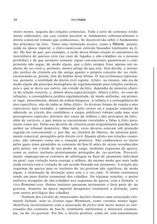 44 MAX WEBER
muito menos, naquela das relações comerciais. Toda a série de contratos nitida-
mente elaborados, em cujo caráter peculiar se fundamenta substancialmente o
direito comercial romano que conhecemos, foi desenvolvida sobre o fundamento
dos princípios da fides. Tanto uma instituição arcaica, como a fiducia, quanto,
ainda na época imperial, o fideicommissum estavam baseados totalmente na fi-
des. Do fato de que, por exemplo, a razão dessa última criação se encontrava na
inexistência de queixas civis (no caso de legados a não-cidadãos ou a pessoas
proibidas) e de que primeiro somente regras convencionais garantissem o cum-
primento não segue, de modo algum, que a fides sempre fosse apenas um su-
plente do ius ciuile e, portanto, menos antiga do que este. Sem dúvida, a institui-
ção jurídica da clientela era tão antiga quanto o próprio conceito do ius cioile,
encontrando-se, porém, fora do âmbito deste último. O ius civílenunca represen-
tou, portanto, a totalidade do direito civil vigente. A fides, no entanto, não era de
modo algum um princípio homogêneo de regulamentação para relações jurídicas,
pois o que se devia aos outros, em virtude da fides, dependia da natureza objeti-
va da relação concreta, e, dentro dessa especialização, faltava à fides, no caso de
infrações, a conseqüência jurídica regulamentada, de modo uniforme, em primei-
ro lugar, naturalmente, dentro da ordem burguesa. A infâmia é a conseqüência de
atos específicos, não de todas as faltas àfides. As diversas formas de reação a atos
reprováveis (por exemplo, a repreensão pelo censor ou a negação consular da
admissão ao círculo dos candidatos a cargos públicos) tinham cada uma seus
pressupostos especiais, distintos dos casos de infâmia e dos princípios da fides,
além de variáveis, e que nunca se encontraram vinculados a faltas à fides pura-
mente como tais. Faltas aos deveres de clientela eram originalmente punidas pelo
senhor no tribunal doméstico. Mais tarde, estes deveres estavam sob proteção
sagrada ou convencional, e, por fim, na clientela de libertos, de natureza pura-
mente comercial, protegidos pelo direito civil. Quanto àfides nas relações comer-
ciais, não sabemos como era a situação primitiva. Não conhecemos os meios
pelos quais eram garantidos os contratos de boa-fé antes de serem reconhecidos
pelo pretor, em virtude de seu poder de cargo, mediante esquemas de queixa,
como os outros institutos pretoriamente protegidos do ius gentium. Provavel-
mente, empregavam-se contratos de arbitragem na base de juramento individual
ou geral, cuja violação trazia consigo a infâmia, do mesmo modo que mais tarde
ainda ocorria com a violação de um acordo baseado em juramento. A criação dos
esquemas de queixa para os institutos do ius gentium não significou, de modo
algum, a eliminação da distinção entre este e o ius ciuile. O último continuava
sendo um puro direito estamental dos cidadãos. Em algumas ocasiões, o pretor
realizava recepções de não-cidadãos nos esquemas de queixa, com a fórmula: si
civis Romanus esset. Outros institutos passaram tacitamente a fazer parte do ius
gentium. Somente na época imperial desaparece totalmente a distinção, junto
com outros privilégios dos cidadãos.
Nenhum dos círculos de interessados da fides formava uma associação esta-
mental fechada: nem os clientes (que Mommsen, como veremos noutro lugar,
identificou incorretamente com a associação da plebs) nem muito menos os inte-
ressados dos contratos de boa-fé, totalmente indiferentes a interesses estamen-
tais, ou do ius gentium. Por fim, o direito pretório, como tal, está naturalmente
 