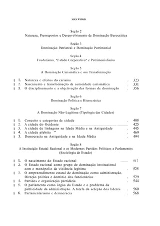 MAX ,'EBER
Seção 2
Natureza, Pressupostos e Desenvolvimento da Dominação Burocrática
Seção 3
Dominação Patriarcal e Dominação Patrimonial
Seção 4
Feudalismo, "Estado Corporativo" e Patrimonialismo
Seção 5
A Dominação Carismática e sua Transformação
§ L
§ 2.
§ 3.
§ L
§ 2.
§ 3.
§ 4.
§ 5.
Natureza e efeitos do carisma .
Nascimento e transformação da autoridade carismática .
O disciplinamento e a objetivação das formas de dominação .
Seção 6
Dominação Política e Hierocrática
Seção 7
A Dominação Não-Legítima (Tipologia das Cidades)
Conceito e categorias da cidade .
A cidade do Ocidente 0 • • • • • • • • • • • • • • • • • • • • • • • • • • • • • • • • • • • • • • • • • • • • • • • • • • • • o • • • • • • • • • • • •
A cidade de linhagens na Idade Média e na Antiguidade .
A cidade plebéia '" .
Democracia na Antiguidade e na Idade Média .
323
331
356
408
425
445
469
494
Seção 8
A Instituição Estatal Racional e os Modernos Partidos Políticos e Parlamentos
(Sociologia do Estado)
§ L
§ 2.
§ 3.
§ 4.
§ 5.
§ 6.
O nascimento do Estado racional o • • • • • • • •
O Estado racional como grupo de dominação institucional
com o monópolio da violência legítima .
O empreendimento estatal de dominação como administração.
Direção política e domínio dos funcionários ,
Partidos e organização partidária .
O parlamento como órgão do Estado e o problema da
publicidade da administração. A tarefa da seleção dos líderes .
Parlamentarismo e democracia .
517
525
529
544
560
568
 