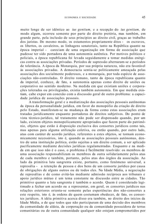 ECONOMIA E SOCIEDADE 45
muito longe de ser idêntico ao ius gentium, e a recepção do ius gentium, de
modo algum, ocorreu somente por parte do direito pretória, mas também, em
grande parte, pela inclusão de seus princípios ao direito civil, graças ao trabalho
dos juristas. Do mesmo modo, os estamentos propriamente ditos - os escravos,
os libertos, os cavaleiros, as linhagens senatoriais, tanto na República quanto na
época imperial - careciam de uma organização em forma de associação que
pudesse ter sido portadora de uma autonomia autêntica. Por motivos políticos e
policiais, a época republicana foi levada seguidamente a tomar medidas enérgi-
cas contra as associações privadas. Períodos de supressão alternaram-se a períodos
de tolerância. A época da Monarquia, por sua própria natureza, não era favorável
às associações privadas. A democracia sentia-se politicamente ameaçada pelas
associações dos socialmente poderosos, e a monarquia, por toda espécie de asso-
ciações não-controladas. O direito romano, tanto da época republicana quanto
da imperial, conhece, de fato, a autonomia apenas como direito de uniões ou
corporativo no sentido moderno. Na medida em que existiam uniões e corpora-
ções toleradas ou privilegiadas, existia também autonomia. Em que medida exis-
tiam, cabe expor em conexão com a discussão geral de outro problema: a capaci-
dade jurídica de associações pessoais.
A transformação geral e a mediatização das associações pessoais autônomas
da época da personalidade jurídica, em favor do monopólio da criação de direito
pelo Estado, manifestam-se na mudança da forma como estas associações eram
tratadas juridicamente enquanto portadoras de direitos subjetivos. Do ponto de
vista técnico-jurídico, tal tratamento não pode ser dispensado quando, por um
lado, existem objetos monopolicamente apropriados que fazem parte do patrimô-
nio, objetos que estão à disposição exclusiva dos consortes jurídicos como tais,
mas apenas para alguma utilização coletiva, ou então quando, por outro lado,
atas com caráter de acordo jurídico, referentes a estes objetos, se tornam econo-
micamente necessários, isto é, quando as associações pessoais autónomas, den-
tro de uma instituição política, estão sujeitas a um direito comum, a ser aplicado
pacificamente mediante decisões jurídicas regulamentadas. Enquanto e na medi-
da em que isso não é o caso, o problema é "facilmente resolvido: os membros de
uma associação responsabilizam os membros da outra solidariamente pelos atas
de cada membro e também, portanto, pelos atas dos órgãos da associação. Ao
lado da primitiva luta sangrenta existe, portanto, como fenômeno universal, a
represália - a retenção da pessoa e dos bens de um consorte jurídico por causa
de obrigações de alguns outros ou de todos eles. Na Idade Média, a negociação
de represálias e de como evitá-las mediante admissão recíproca aos tribunais e
apoio jurídico mútuo é um tema constante na discussão entre as cidades. Tão
primitivo quanto a luta sangrenta é também o acordo. Quem é considerado legi-
timado a fechar um acordo ou a representar, em geral, os consortes jurídicos nas
relações exteriores orienta-se somente pelas experiências dos não-consortes a
este respeito, isto é, às ordens de quem costumam obedecer, de fato, os consor-
tes jurídicos. A idéia primitiva acerca disso era também, no direito dos inícios da
Idade Média, a de que todos que não participaram de uma decisão dos membros
da comunidade de aldeia, da corporação ou da comunidade possuidora de terras
comunitárias ou de outra comunidade qualquer não estejam comprometidos por
 