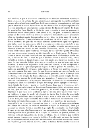 46 MAX WEBER
esta decisão, e que a atuação da associação nas relações exteriores aconteça e
deva acontecer em virtude de uma unanimidade conseguida mediante resolução,
para ter efeitos jurídicos específicos. Podemos, portanto, concordar com a afirma-
ção de Heusler de que a necessidade de uma resolução e a força comprometedo-
ra dessa constituíam um elemento característico do desenvolvimento do direito
de associações. Sem dúvida, a distinção entre resolução e contrato permanecia
em muitos destes casos pouco clara, como o era, em geral, a distinção entre os
conceitos de norma objetiva e pretensão subjetiva. Estatutos baseados em resolu-
ções são freqüentemente denominados pactus. Mas, em todo caso, já existia o
germe da distinção. E isso precisamente em virtude da idéia primitiva, universal-
mente existente, de que uma resolução somente comprometa aquele que partici-
pou nela e com ela concordou, isto é, que seja necessária unanimidade, o que
leva, à primeira vista, à idéia de que uma resolução, segundo esta concepção,
somente possa ter a forma de um contrato. Na verdade, porém, esta concepção
estava condicionada pelo caráter de revelação de todo direito vigente. De acordo
com este pressuposto, somente um direito podia ser o direito certo. Ao desapare-
cerem os meios mágicos e carismáticos para encontrar o direito certo, podia nas-
cer, e nasceu de fato, a idéia de que a maioria revele o direito certo, tendo,
portanto, a minoria o dever de concordar com aquilo que revelou a maioria. Mas
antes de esta minoria fazê-lo, ato a que eventualmente era obrigada por meios
drásticos, a resolução majoritária não constituía direito, e não comprometia
ninguém: esta era a significação prática daquele modo de pensar. Ao contrário, nin-
guém era considerado obrigado, naturalmente, a fechar um contrato qualquer
com outra pessoa. Em todas essas formas de pensamento, as concepções do pas-
sado remoto estavam pelo menos familiarizadas, portanto, com a diferença entre
o estatuto, como criação de direito objetivo, e o contrato, como criação de direi-
tos subjetivos, apesar da elasticidade dos conceitos. A resolução exigia, como
conceito complementar, o órgão para executá-la. A forma de sua nomeação -
eleição para cada caso concreto, eleição para longo prazo, apropriação hereditá-
ria da função de órgão - podia ser muito diversa. Logo que o processo de dife-
renciação e apropriação entre e dentro das diversas associações alcançou o ponto
em que, por um lado, o indivíduo pertencia, ao mesmo tempo, a associações
diferentes e, por outro lado, também na relação interna entre os próprios consor-
tes jurídicos, o grau do poder de disposição, tanto dos órgãos da associação
quanto dos indivíduos, estava sujeito a regras fixas e cada vez mais racionais.
E, além disso, tão logo o aumento dos contratos funcionais exteriormente fecha-
dos tanto por indivíduos quanto pela totalidade dos membros da associação -
conseqüência da crescente economia de troca - exigiu a determinação unívoca
do alcance de cada ato de todos os membros e órgãos da associação, tinha que
aparecer, de alguma forma, a questão da posição da associação e da legitimação
de seus órgãos nas relações contratuais e no procedimento jurídico. Uma solução
técnico-jurídica deste problema foi a criação do conceito da pessoa jurídica. Do
ponto de vista jurídico, este nome é uma tautologia, pois o conceito que o direito
tem da pessoa é sempre um conceito jurídico. Quando tanto um embrião quanto
um cidadão com direitos plenos são tratados como portadores de direitos e deve-
res subjetivos, porém não um escravo, ambas as formas de tratamento constituem
 