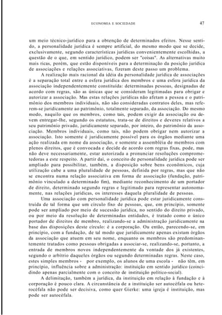 ECONOMIA E SOCIEDADE 47
um meio técnico-jurídico para a obtenção de determinados efeitos. Nesse senti-
do, a personalidade jurídica é sempre artificial, do mesmo modo que se decide,
exclusivamente, segundo características jurídicas convenientemente escolhidas, a
questão de o que, em sentido jurídico, podem ser "coisas". As alternativas muito
mais ricas, porém, que estão disponíveis para a determinação da posição jurídica
de associações e relações associativas, fizeram deste passo um problema.
A realização mais racional da idéia da personalidade jurídica de associações
é a separação total entre a esfera jurídica dos membros e uma esfera jurídica da
associação independentemente constituída: determinadas pessoas, designadas de
acordo com regras, são as únicas que se consideram legitimadas para obrigar e
autorizar a associação. Mas estas relações jurídicas não afetam a pessoa e o patri-
mônio dos membros individuais, não são consideradas contratos deles, mas refe-
rem-se juridicamente ao patrimônio, totalmente separado, da associação. Do mesmo
modo, naquilo que os membros, como tais, podem exigir da associação ou de-
vem entregar-lhe, segundo os estatutos, trata-se de direitos e deveres relativos a
seu patrimônio privado, juridicamente separado, por inteiro, do patrimônio da asso-
ciação. Membros individuais, como tais, não podem obrigar nem autorizar a
associação. Isto somente é juridicamente possível para os órgãos mediante uma
ação realizada em nome da associação, e somente a assembléia de membros com
plenos direitos, que é convocada e decide de acordo com regras fixas, pode, mas
não deve necessariamente, estar autorizada a pronunciar resoluções comprome-
tedoras a este respeito. A partir daí, o conceito de personalidade jurídica pode ser
ampliado para possibilitar, também, a disposição sobre bens econômicos, cuja
utilização cabe a uma pluralidade de pessoas, definida por regras, mas que não
se encontra numa relação associativa em forma de associação (fundação, patri-
mônio vinculado a determinado fim), mediante reconhecimento de um portador
de direito, determinado segundo regras e legitimado para representar autonoma-
mente, nas relações jurídicas, os interesses daquela pluralidade de pessoas.
Uma associação com personalidade jurídica pode estar juridicamente cons-
truída de tal forma que um círculo fixo de pessoas, que, em princípio, somente
pode ser ampliado por meio de sucessão jurídica, no sentido do direito privado,
ou por meio da resolução de determinadas entidades, é tratado como o único
portador de direitos de membro, realizando-se a administração juridicamente na
base das disposições deste círculo: é a corporação. Ou então, parecendo-se, em
princípio, com a fundação, de tal modo que juridicamente apenas existam órgãos
da associação que atuem em seu nome, enquanto os membros são predominan-
temente tratados como pessoas obrigadas a associar-se, realizando-se, portanto, a
entrada de membros novos independentemente da vontade dos já existentes,
segundo o arbítrio daqueles órgãos ou segundo determinadas regras. Neste caso,
estes simples membros - por exemplo, os alunos de uma escola - não têm, em
princípio, influência sobre a administração: instituição em sentido jurídico (coinci-
dindo apenas parcialmente com o conceito de instituição político-social).
A delimitação, também a jurídica, da instituição em relação à fundação e à
corporação é pouco clara. A circunstância de a instituição ser autocéfala ou hete-
rocéfala não pode ser decisiva, como quer Gierke: uma igreja é instituição, mas
pode ser autocéfala.
 