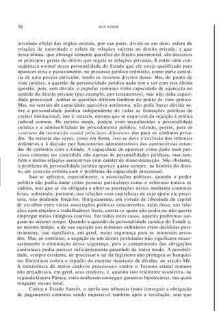 50 MAX WEBER
atividade oficial dos órgãos estatais, por sua parte, divide-se em duas: esfera de
relações de autoridade e esfera de relações sujeitas ao direito privado, e que
nesta última, que abrange somente questões do direito patrimonial, são decisivos
os princípios gerais do direito que regula as relações privadas, É então uma con-
seqüência normal dessa personalidade do Estado que ele esteja qualificado para
aparecer atíva e passivamente, no processo jurídico ordinário, como parte contrá-
ria de uma pessoa particular, tendo os mesmos direitos dessa. Mas, do ponto de
vista jurídico, a questão da personalidade jurídica nada tem a ver com esta última
questão, pois, sem dúvida, o populus romanus tinha capacidade de aquisição no
sentido do direito privado (por exemplo, por testamentos), mas não tinha capaci-
dade processual. Ambas as questões diferem também do ponto de vista prático.
Mas, no sentido da capacidade aquisitiva autônoma, não pode haver dúvida so-
bre a personalidade jurídica independente de todas as formações políticas de
caráter institucional, isto é, estatais, mesmo que se esquivem da sujeição à prática
judicial comum. Do mesmo modo, podem estar reconhecidas a personalidade
jurídica e a admissibilidade do procedimento jurídico, valendo, porém, para os
contratos da instituição estatal princípios diferentes dos para os contratos priva-
dos. Na maioria das vezes, como em Roma, isso se deve à exclusão dos tribunais
ordinários e à decisão por funcionários administrativos das controvérsias oriun-
das de contratos com o Estado. A capacidade de aparecer como parte num pro-
cesso costuma ser concedida não apenas às personalidades jurídicas, mas tam-
bém a muitas relações associativas com caráter de mancomunação. Não obstante,
o problema da personalidade jurídica aparece quase sempre, na história do direi-
to, em conexão estreita com o problema da capacidade processual.
Isso se aplicava, especialmente, a associações públicas, quando o poder
político não podia tratar certas pessoas particulares como o soberano tratava os
súditos, mas que se via obrigado a obter as prestações destes mediante contratos
livres, sobretudo, portanto, nas relações com capitalistas de cujo apoio ele preci-
sava, não podendo forçá-los, liturgicamente, em virtude da liberdade do capital
de escolher entre várias associações políticas concorrentes; além disso, nas rela-
ções com artesãos e trabalhadores livres, contra os quais não podia ou não queria
empregar meios litúrgicos coativos. Em todos estes casos, aqueles problemas sur-
giam ao mesmo tempo. Quando a questão da personalidade jurídica do Estado e,
ao mesmo tempo, a de sua sujeição aos tribunais ordinários eram decididas posi-
tivamente, isso significava, em geral, maior segurança para os interesses priva-
dos. Mas, ao contrário, a negação de um destes postulados não significava neces-
sariamente a diminuição dessa segurança, pois o cumprimento das obrigações
contratuais podia parecer suficientemente garantido de outro modo. A possibili-
dade, sempre existente, de processar o rei da Inglaterra não protegeu os banquei-
ros florentinos contra o repúdio do enorme montante de dívidas, no século XIV.
A inexistência de meios coativos processuais contra o Tesouro estatal romano
não prejudicava, em geral, seus credores, e, quando isso realmente aconteceu, na
segunda Guerra Púnica, estes souberam conseguir garantias hipotecárias, nas quais
ninguém ousou tocar.
Contra o Estado francês, o apelo aos tribunais (para conseguir a obrigação
de pagamento) continou sendo impossível também após a revolução, sem que
 