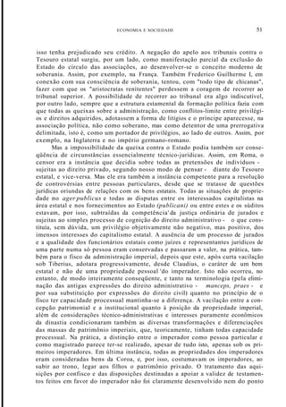 ECONOMIA E SOCIEDADE 51
isso tenha prejudicado seu crédito. A negação do apelo aos tribunais contra o
Tesouro estatal surgiu, por um lado, como manifestação parcial da exclusão do
Estado do círculo das associações, ao desenvolver-se o conceito moderno de
soberania. Assim, por exemplo, na França. Também Frederico Guilherme I, em
conexão com sua consciência de soberania, tentou, com "todo tipo de chicanas",
fazer com que os "aristocratas renitentes" perdessem a coragem de recorrer ao
tribunal superior. A possibilidade de recorrer ao tribunal era algo indiscutível,
por outro lado, sempre que a estrutura estamental da formação política fazia com
que todas as queixas sobre a administração, como conflitos-limite entre privilégi-
os e direitos adquiridos, adotassem a forma de litígios e o príncipe aparecesse, na
associação política, não como soberano, mas como detentor de uma prerrogativa
delimitada, isto é, como um portador de privilégios, ao lado de outros. Assim, por
exemplo, na Inglaterra e no império germano-romano.
Mas a impossibilidade da queixa contra o Estado podia também ser conse-
qüência de circunstâncias essencialmente técnico-jurídicas. Assim, em Roma, o
censor era a instância que decidia sobre todas as pretensões de indivíduos -
sujeitas ao direito privado, segundo nosso modo de pensar - diante do Tesouro
estatal, e vice-versa. Mas ele era também a instância competente para a resolução
de controvérsias entre pessoas particulares, desde que se tratasse de questões
jurídicas oriundas de relações com os bens estatais. Todas as situações de proprie-
dade no ager publicus e todas as disputas entre os interessados capitalistas na
área estatal e nos fornecimentos ao Estado (publicani) ou entre estes e os súditos
estavam, por isso, subtraídas da competência' da justiça ordinária de jurados e
sujeitas ao simples processo de cognição do direito administrativo - o que cons-
tituía, sem dúvida, um privilégio objetivamente não negativo, mas positivo, dos
imensos interesses do capitalismo estatal. A ausência de um processo de jurados
e a qualidade dos funcionários estatais como juízes e representantes jurídicos de
uma parte numa só pessoa eram conservadas e passaram a valer, na prática, tam-
bém para o fisco da administração imperial, depois que este, após curta vacilação
sob Tiberius, adotara progressivamente, desde Claudius, o caráter de um bem
estatal e não de uma propriedade pessoal 'do imperador. Isto não ocorreu, no
entanto, de modo inteiramente conseqüente, e tanto na terminologia (pela elimi-
nação das antigas expressões do direito administrativo - manceps, praes - e
por sua substituição por expressões do direito civil) quanto no princípio de o
fisco ter capacidade processual mantinha-se a diferença. A vacilação entre a con-
cepção patrimonial e a institucional quanto à posição da propriedade imperial,
além de considerações técnico-administrativas e interesses puramente econômicos
da dinastia condicionaram também as diversas transformações e diferenciações
das massas de patrimônio imperiais, que, teoricamente, tinham todas capacidade
processual. Na prática, a distinção entre o imperador como pessoa particular e
como magistrado parece ter-se realizado, apesar de tudo isto, apenas sob os pri-
meiros imperadores. Em última instância, todas as propriedades dos imperadores
eram consideradas bens da Coroa, e, por isso, costumavam os imperadores, ao
subir ao trono, legar aos filhos o patrimônio privado. O tratamento das aqui-
sições por confisco e das disposições destinadas a apoiar a validez de testamen-
tos feitos em favor do imperador não foi claramente desenvolvido nem do ponto
 