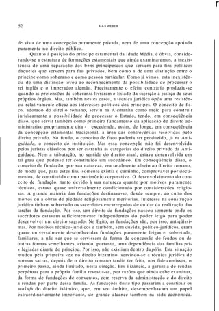 52 MAX WEBER
r
de vista de uma concepção puramente privada, nem de uma concepção apoiada
puramente no direito público.
Quanto à posição do príncipe estamental da Idade Média, é óbvia, conside-
rando-se a estrutura de formações estamentais que ainda examinaremos, a inexis-
tência de uma separação dos bens principescos que servem para fins políticos
daqueles que servem para fins privados, bem como a de uma distinção entre o
príncipe como soberano e como pessoa particular. Como já vimos, esta inexistên-
cia de uma distinção levou ao reconhecimento da possibilidade de processar o
rei inglês e o imperador alemão. Precisamente o efeito contrário produziu-se
quando as pretensões de soberania livraram o Estado da sujeição à justiça de seus
próprios órgãos. Mas, também nestes casos, a técnica jurídica opôs uma resistên-
cia relativamente eficaz aos interesses políticos dos príncipes. O conceito de fis-
co, adotado do direito romano, serviu na Alemanha como meio para construir
juridicamente a possibilidade de processar o Estado, tendo, em conseqüência
disso, que servir também como primeiro fundamento da aplicação de direito ad-
ministrativo propriamente dita - excedendo, assim, de longe, em conseqüência
da concepção estamental tradicional, a área das controvérsias resolvidas pelo
direito privado. No fundo, o conceito de fisco poderia ter produzido, já na Anti-
guidade, o conceito de instituição. Mas essa concepção não foi desenvolvida
pelos juristas clássicos por ser estranha às categorias do direito privado da Anti-
guidade. Nem a tributação, no sentido do direito atual, estava desenvolvida em
tal grau que pudesse ter constituído um sucedâneo. Em conseqüência disso, o
conceito de fundação, por sua natureza, era totalmente alheio ao direito romano,
de modo que, para estes fins, somente existia o caminho, comprovável por docu-
mentos, de constituí-la como patrimõnio corporativo. O desenvolvimento do con-
ceito de fundação, tanto devido à sua natureza quanto por motivos puramente
técnicos, estava quase universalmente condicionado por considerações religio-
sas. A grande maioria das fundações destinava-se, desde sempre, ao culto dos
mortos ou a obras de piedade religiosamente meritórias. Interesse na construção
jurídica tinham sobretudo os sacerdotes encarregados de cuidar da realização das
tarefas da fundação. Por isso, um direito de fundações nasceu somente onde os
sacerdotes estavam suficientemente independentes do poder leigo para poder
desenvolver um direito sagrado. No Egito, as fundações são, por isso, antiqüíssi-
mas. Por motivos técnico-jurídicos e também, sem dúvida, político-jurídicos, eram
quase universalmente desconhecidas fundações puramente leigas e, sobretudo,
familiares, a não ser que se servissem da forma de concessão de feudos ou de
outras formas semelhantes, criando, portanto, uma dependência das famílias pri-
vilegiadas diante do príncipe. Por isso, não existiam dentro da pó/is. Esta situação
mudou pela primeira vez no direito bizantino, servindo-se a técnica jurídica de
normas sacras, depois de o direito romano tardio ter feito, nos fideicomissos, o
primeiro passo, ainda limitado, nesta direção. Em Bizâncio, a garantia de rendas
perpétuas para a própria família revestia-se, por razões que ainda cabe examinar,
da forma de fundações de conventos, com reserva da administração e do direito
a rendas por parte dessa família. As fundações deste tipo passaram a constituir os
wakufs do direito islâmico, que, em seu âmbito, desempenhavam um papel
extraordinariamente importante, de grande alcance também na vida econômica.
 