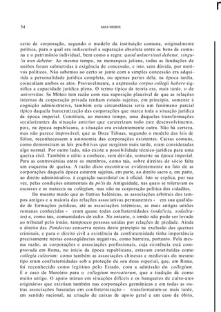 54 MAX WEBER
r
ceito de corporação, segundo o modelo da instituição comuna, originalmente
política, para o qual era indiscutível a separação absoluta entre os bens da comu-
na e o patrimônio individual, bem como a regra: quod uniuersitati debetur, singu-
!is non debetur. Ao mesmo tempo, na monarquia juliana, todas as fundações de
uniões foram submetidas à exigência de concessão, e isto, sem dúvida, por moti-
vos políticos. Não sabemos ao certo se junto com a simples concessão era adqui-
rida a personalidade jurídica completa, ou apenas partes dela; na época tardia,
coincidiam ambos os atos. Provavelmente, a expressão corpus collegii habere sig-
nifica a capacidade jurídica plena. O termo típico da teoria era, mais tarde, o de
universitas. Se Mitteis tem razão com sua suposição plausível de que as relações
internas da corporação privada tenham estado sujeitas, em princípio, somente à
cognição administrativa, também esta circunstância seria um fenômeno parcial
típico daquela burocratização das corporações que marca toda a situação jurídica
da época imperial. Constituía, ao mesmo tempo, uma daquelas transformações
secularizantes da situação anterior que caraterizam todo este desenvolvimento,
pois, na época republicana, a situação era evidentemente outra. Não há certeza,
mas não parece improvável, que as Doze Tábuas, segundo o modelo das leis de
Sólon, reconhecessem a autonomia das corporações existentes. Caixas comuns,
como demonstram as leis proibitivas que surgiram mais tarde, eram consideradas
algo normal. Por outro lado, não existe a possibilidade técnico-jurídica para uma
queixa civil. Também o edito a conhece, sem dúvida, somente na época imperial.
Para as controvérsias entre os membros, como tais, sobre direitos de sócio falta
um esquema de queixa. A razão disto encontra-se evidentemente no fato de as
corporações daquela época estarem sujeitas, em parte, ao direito sacro e, em parte,
ao direito administrativo, à cognição sacerdotal ou à oficial. Isto se explica, por sua
vez, pelas condições estamentais da pó!is da Antiguidade, nas quais se toleravam os
escravos e os metecos na collegium, mas não na corporação política dos cidadãos.
Do mesmo modo que as fratrias helênicas, as associações arbitrais dos tem-
pos antigos e a maioria das relações associativas permanentes - em sua qualida-
de de formações jurídicas, até as associações totêmicas, as mais antigas uniões
romanas conhecidas - eram quase todas confraternidades (soda!icia, sodalita-
tes) e, como tais, comunidades de culto. No entanto, o irmão não pode ser levado
ao tribunal pelo irmão, tampouco pessoas unidas por relações de piedade. Ainda
o direito das Pandectas conserva restos deste princípio na exclusão das queixas
criminais, e para o direito civil a existência da confraternidade tinha importância
precisamente nestas conseqüências negativas, como barreira, portanto. Pela mes-
ma razão, as corporações e associações profissionais, cuja existência está com-
provada em Roma, no início da época republicana, estavam constituídas como
collegia cultorum; como também as associações chinesas e medievais do mesmo
tipo eram confraternidades sob a proteção de seu deus especial, que, em Roma,
foi reconhecido como legítimo pelo Estado, com a admissão do collegium.
É o caso de Mercúrio para o collegium mercatorum, que a tradição dá como
muito antigo. O apoio mútuo em situações difíceis e os banquetes de culto-atos
originários que existiam também nas corporações germânicas e em todas as ou-
tras associações baseadas em confraternização - transformaram-se mais tarde,
em sentido racional, na criação de caixas de apoio geral e em caso de óbito,
 