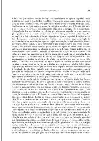 ECONOMIA E SOCIEDADE 55
forma em que muitos destes collegia se apresentam na época imperial. Nada
tinham a ver com o direito dos cidadãos. Enquanto a organização sacral era mais
do que uma simples forma, seu patrimônio tinha provavelmente proteção sacra,
resolvendo-se as controvérsias entre os próprios membros por tribunais arbitrais,
e as colisões exteriores, supostamente mediante cognição pelo magistrado.
A ingerência dos magistrados entendia-se por si mesma naquela parte das associa-
ções profissionais que tinha importância para as liturgias estatais (munem). Daí
se explica a fácil adaptação à burocratização da época imperial. Principalmente
fora do processo ordinário de jurados realizava-se também a regulamentação da
situação daquelas associações agrárias cuja conservação, considerando as fontes,
podemos apenas supor. O ager compascuus era um rudimento das terras comuni-
tárias, e os arbitria, mencionados pelos escritores agrários, eram restos de uma
arbitragem regulamentada de alguma maneira pelo Estado, porém autônoma, em
controvérsias com vizinhos. Depois de ter nascido o tipo do munictptum, com
influência cada vez maior sobre o direito corporativo, realizou-se, sem dúvida, na
época imperial, o nivelamento do direito das corporações ainda permitidas. De-
sapareceram os restos de direitos de sócio, na medida em que se possa falar
assim, e somente fora do âmbito do direito imperial romano continuaram sendo
possíveis casos como as phyles de artesãos das pequenas cidades helenísticas,
cuja menção demonstra que, partindo do direito imperial romano, cabe tanto chegar
à conclusão de não haver existido outras formas estruturais de associações, quanto,
partindo da ausência da enfiteuse e da propriedade dividida no antigo direito civil,
deduzir a inexistência dessas instituições como tais, as quais não eram possíveis no
ager optimo iure priuatus, o único que interessava ao censo.
O direito medieval do continente estava sob a influência tripla das formas
corporativas germânicas, do direito canônico e da forma como o direito romano
era adotado pela prática jurídica. As formas corporativas germânicas foram histo-
ricamente redescobertas, em sua riqueza e em seu desenvolvimento, pelos exce-
lentes trabalhos de Gierke, mas não interessam aqui em todos os detalhes. Cabe
examiná-las em conexão com as diversas áreas econômicas, especialmente ao
tratar da história agrária e do desenvolvimento histórico das formas de empreen-
dimentos. Aqui devem bastar as poucas observações que esclarecem os princí-
pios formais do tratamento, o único aspecto que agora nos interessa. Desde as
relações simples de mancomunação até a comunidade puramente política - e
isto significa na Idade Média: a comunidade urbana - estende-se toda uma série,
quase sem lacunas, de formas de transição que têm em comum, do ponto de vista
técnico-jurídico, a capacidade formal de processo e de patrimônio, mas em que a
forma das relações entre a coletividade e os indivíduos estava regulamentada de
modo muito diverso. A decisão de que o indivíduo não goza de nenhuma parti-
cipação no patrimõnio global, ou que, ao contrário, esta participação constitui
sua propriedade privada, transferível em forma de títulos, representando, porém,
apenas uma participação no complexo global do patrimônio e não nos compo-
nentes individuais deste, ou que os objetos individuais devem ser considerados
propriedade dividida entre os participantes, além da questão de em que extensão
a coletividade deve delimitar os direitos dos indivíduos e determinar seu conteú-
do ou, ao contrário, em que grau os direitos dos indivíduos impedem as disposi-
 
