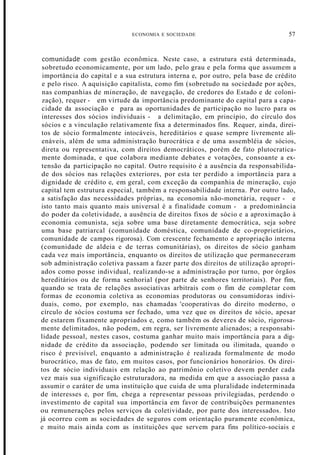 ECONOMIA E SOCIEDADE 57
comunidade com gestão econômica. Neste caso, a estrutura está determinada,
sobretudo economicamente, por um lado, pelo grau e pela forma que assumem a
importância do capital e a sua estrutura interna e, por outro, pela base de crédito
e pelo risco. A aquisição capitalista, como fim (sobretudo na sociedade por ações,
nas companhias de mineração, de navegação, de credores do Estado e de coloni-
zação), requer - em virtude da importância predominante do capital para a capa-
cidade da associação e para as oportunidades de participação no lucro para os
interesses dos sócios individuais - a delimitação, em princípio, do círculo dos
sócios e a vinculação relativamente fixa a determinados fins. Requer, ainda, direi-
tos de sócio formalmente intocáveis, hereditários e quase sempre livremente ali-
enáveis, além de uma administração burocrática e de uma assembléia de sócios,
direta ou representativa, com direitos democráticos, porém de fato plutocratica-
mente dominada, e que colabora mediante debates e votações, consoante a ex-
tensão da participação no capital. Outro requisito é a ausência da responsabilida-
de dos sócios nas relações exteriores, por esta ter perdido a importância para a
dignidade de crédito e, em geral, com exceção da companhia de mineração, cujo
capital tem estrutura especial, também a responsabilidade interna. Por outro lado,
a satisfação das necessidades próprias, na economia não-monetária, requer - e
isto tanto mais quanto mais universal é a finalidade comum - a predominância
do poder da coletividade, a ausência de direitos fixos de sócio e a aproximação à
economia comunista, seja sobre uma base diretamente democrática, seja sobre
uma base patriarcal (comunidade doméstica, comunidade de co-proprietários,
comunidade de campos rigorosa). Com crescente fechamento e apropriação interna
(comunidade de aldeia e de terras comunitárias), os direitos de sócio ganham
cada vez mais importância, enquanto os direitos de utilização que permaneceram
sob administração coletiva passam a fazer parte dos direitos de utilização apropri-
ados como posse individual, realizando-se a administração por turno, por órgãos
hereditários ou de forma senhorial (por parte de senhores territoriais). Por fim,
quando se trata de relações associativas arbitrais com o fim de completar com
formas de economia coletiva as economias produtoras ou consumidoras indivi-
duais, como, por exemplo, nas chamadas 'cooperativas do direito moderno, o
círculo de sócios costuma ser fechado, uma vez que os direitos de sócio, apesar
de estarem fixamente apropriados e, como também os deveres de sócio, rigorosa-
mente delimitados, não podem, em regra, ser livremente alienados; a responsabi-
lidade pessoal, nestes casos, costuma ganhar muito mais importância para a dig-
nidade de crédito da associação, podendo ser limitada ou ilimitada, quando o
risco é previsível, enquanto a administração é realizada formalmente de modo
burocrático, mas de fato, em muitos casos, por funcionários honorários. Os direi-
tos de sócio individuais em relação ao patrimônio coletivo devem perder cada
vez mais sua significação estruturadora, na medida em que a associação passa a
assumir o caráter de uma instituição que cuida de uma pluralidade indeterminada
de interesses e, por fim, chega a representar pessoas privilegiadas, perdendo o
investimento de capital sua importância em favor de contribuições permanentes
ou remunerações pelos serviços da coletividade, por parte dos interessados. Isto
já ocorreu com as sociedades de seguros com orientação puramente econômica,
e muito mais ainda com as instituições que servem para fins político-sociais e
 