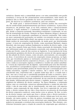58 MAX WEBER
caritativos; Quanto mais a comunidade passa a ser uma comunidade com gestão
econômica a serviço de fins primariamente extra-econôrnícos, tanto menos im-
portância têm os direitos garantidos de sócio no patrimônio e tanto menos, em
geral, são decisivas as condições econômicas, para sua estrutura.
De modo geral, o desenvolvimento da estrutura jurídica das associações
não foi condicionado predominantemente por fatores econômicos. A prova disso
encontra-se, em primeiro lugar, já no forte contraste entre o desenvolvimento
medieval, o inglês moderno e o continental, sobretudo o alemão. O direito in-
glês, desde a conquista normanda, desconhecia totalmente a corporação, no sen-
tido da terminologia de Gierke. Somente na Época Moderna chegou a desenvol-
ver um conceito de corporação semelhante ao conceito continental. Não conhe-
cia nem a autonomia de associações, no sentido e na extensão em que era consi-
derada normal na Idade Média alemã, mas apenas os seus inícios, nem a persona-
lidade jurídica de associações regulamentada, de modo geral, por determinadas
normas. A teoria de corporações de Gierke, como mostraram Maitland e depois
Hatschek, não tem quase nenhum fundamento no âmbito do direito inglês, a não
ser que fosse naquela forma que Gierke chama associação de dominação, forma
que infelizmente pode ser juridicamente construída com categorias diversas das
criadas por Gierke, como de fato ocorreu na Inglaterra. E essa ausência da forma
supostamente germânica do direito de associações ocorreu ali não apenas apesar
da não-adoção do direito romano, como em parte, precisamente, em conseqüên-
cia disso. A inexistência do conceito de corporação romano propiciou, na Ingla-
terra, que inicialmente apenas as instituições eclesiásticas, em virtude do direito
canônico, possuíssem direitos corporativos eficazes, e que inicialmente fosse ine-
rente a todas as associações inglesas a tendência a receber um caráter semelhan-
te. A teoria da corporation sole, da dignitas, representada pela série dos funcioná-
rios, possibilitava à jurisprudência inglesa o tratamento da administração estatal e
comunal como personalidade jurídica do mesmo tipo que a constituída pela auto-
ridade eclesiástica, segundo o direito canônico. Até o século XVIII, o rei era
considerado uma corporation sole, e quando ainda hoje não é o Estado nem o
fisco, mas sim a Coroa que é considerada portadora de todos os direitos e deve-
res da associação política, isto é conseqüência da ausência primitiva, condiciona-
da pela estrutura política do Estado estamental, de um conceito de corporação do
tipo alemão, influenciado pelo direito romano, e também, ao mesmo tempo, con-
seqüência da influência do direito canônico. Na Época Moderna, a corporação
inglesa, uma vez constituída, conservou substancialmente o caráter de uma insti-
tuição, e não de uma união, não se transformando, em todo caso, sob aspectos
jurídicos, numa corporação do tipo alemão. Isso leva à suposição de, no conti-
nente, o direito romano não ter sido a força decisiva no processo de dissolução
do direito corporativo medieval, como muitas vezes se pensou. De fato, os juris-
tas do direito romano, por maior que fosse o abismo entre o direito justiniano e
as associações medievais, ao interpretarem o direito, tinham que levar em consi-
deração, em tantos pontos, os fatos da prática circundante que sua teoria, por
mais duvidosos que fossem os meios intelectuais que empregavam, dificilmente
poderia ter ameaçado a existência das associações medievais. Não obstante, con-
tribuíram fortemente para a criação do conceito de corporação que substituiu a
 