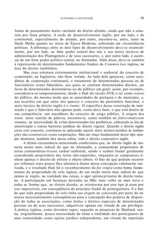 ECONOMIA E SOCIEDADE 59
forma de pensamento muito vacilante do direito alemão, ainda que não o crias-
sem por força própria. A razão do desenvolvimento inglês, por um lado, e do
continental, especialmente do alemão, por outro, encontra-se, antes, tanto na
Idade Média quanto no início da Época Moderna, sobretudo em circunstâncias
políticas. A diferença entre os dois tipos de desenvolvimento deve-se essencial-
mente, por um lado, ao forte poder central dos reis e aos meios técnicos da
administração dos Plantagenets e de seus sucessores, e, por outro lado, à ausên-
cia de um forte poder político central, na Alemanha. Além disso, deve-se também
à repercussão de determinados fundamentos feudais da Common Law inglesa, na
área do direito imobiliário.
Mas essa estrutura extremamente institucional e senhorial do conceito de
corporação, na Inglaterra, não ficou isolada. Ao lado dela apareceu, como suce-
dâneo da corporação continental, o tratamento de determinadas pessoas ou de
funcionários como fiduciários, aos quais se confiam determinados direitos, em
favor de determinados destinatários ou do público em geral; assim, por exemplo,
considerava-se temporariamente, desde o final do século XVII, o rei como trustee
do público, do mesmo modo que as autoridades da paróquia e do município, e,
nas ocasiões em que entre nós aparece o conceito do patrimônio funcional, o
meio técnico do direito inglês é o trustee. O específico dessa construção da insti-
tuição é que o fiduciário não apenas pode, como deve fazer, o que está dentro de
sua competência: um sucedâneo do conceito de cargo público. A origem dos
trusts, neste sentido da palavra, encontra-se, como também no fideicommissum
romano, na necessidade de evitar determinadas leis proibitivas, sobretudo as leis de
amortização e outras barreiras jurídicas do direito vigente. Quando o direito inglês
criou este conceito, continuou-se aplicando aquele meio técnico-jurídico às institui-
ções não-construíveís como corporações. Mas um traço fundamental desse tipo sem-
pre dominou, também fora dessa esfera, todo o direito corporativo inglês.
A última circunstância mencionada condicionou que, no direito inglês de ma-
neira muito mais radical do que na Alemanha, a comunidade proprietária de
terras comunitárias tivesse caráter senhorial, sendo o senhor feudal geralmente
considerado proprietário das terras não-repartidas, enquanto os camponeses ti-
nham apenas o direito de utilizar o objeto alheio. O fato de que podiam recorrer
aos tribunais reais pouco lhes adiantava diante dessa concepção cabalmente rea-
lizada, e o resultado final foi o reconhecimento do fee simple como forma funda-
mentai da propriedade de solo inglesa, de um modo muito mais radical do que
jamais se impôs, na realidade das coisas, o ager optimo priuatus do direito roma-
no. A participação em heranças deixadas ao filho mais velho ou mais novo e
todas as formas que, no direito alemão, se orientavam por este tipo já eram por
isso impossíveis, em conseqüência do princípio feudal de primogenitura. E o fato
de que toda propriedade de solo tinha sua origem na concessão por parte do rei
trouxe necessariamente conseqüências para a concepção dos poderes de disposi-
ção de todas as associações, como títulos a direitos especiais de determinadas
pessoas ou de seus sucessores, adquiríveis apenas em virtude de um privilégio.
A prática inglesa, como devemos supor, segundo as pesquisas de Maitland, sen-
tiu, originalmente, pouca necessidade de tratar a totalidade dos participantes de
uma comunidade como sujeito jurídico independente, em virtude da repartição
 