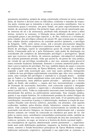 60 MAX WEBER
puramente automática, própria da antiga constituição referente às terras comuni-
tárias, de direitos e deveres entre os indivíduos, conforme o tamanho da respec-
tiva parte, sistema que se transmitiu a todas as associações semelhantes. Isso se
intensificou graças à estrutura, em parte feudal, em parte especificamente esta-
mental, da associação política. Em primeiro lugar, pelas leis de amortização que,
no interesse do rei e da aristocracia, proibiam toda alienação de terras a mãos
mortas, inclusive às comunas. A liberação dessa proibição somente podia ser
conseguida graças a um privilégio especial, e, de fato, realizou-se a reclamação,
pelas cidades, dos privilégios urbanos do século XV, que criaram para as respec-
tivas cidades direitos corporativos de conteúdo positivo (primeiro, o privilégio
de Kingston, 1439), entre outras coisas, sob a pressão precisamente daquelas
proibições. Mas o direito corporativo continuava sendo, com isso, um específico
direito de privilégio, sujeito às conseqüências gerais da criação estamental de
direito. Começando pelo rei e pelo Parlamento, todo poder de dominação era
considerado um complexo de determinados privilégios e prerrogativas. Quem
quer que exercesse um direito, de natureza qualquer, não-adquirível mediante
um contrato puramente privado, tinha que possuí-lo, do ponto de vista jurídico,
em virtude de um privilégio reconhecido e, por isso, somente podia possuí-lo
numa extensão fixamente delimitada. Somente o costume imemorial podia subs-
tituir a prova explícita do privilégio. Por isso, também depois de surgir o conceito
de corporação, foi conservada, na Época Moderna, com todo o rigor, a doutrina
segundo a qual toda associação que, com suas ações jurídicas, transgrediu
o âmbito de seus privilégios explicitamente concedidos agiu ultra vires, cometendo,
assim, uma violação dos privilégios e expondo-se à cassação destes - medida
que os Tudors e os Stuarts mandaram tomar com muita freqüência. Toda forma-
ção de corporações, tanto públicas quanto privadas - oposição que o direito
inglês, no fundo, não conhece -, seguiu, por isso, necessariamente, o caminho
da formação de associações funcionais, com concessão especial e obrigadas
a obtê-la, sujeitas a controle e supervisão e oficialmente destinadas exclusiva-
mente à public utility. Todas as corporações nasceram como instituições ligadas a
determinado fim político ou politicamente autorizadas. Essa situação jurídica,
quanto à sua origem histórica, foi evidentemente produto do caráter litúrgico da
administração normanda, que examinaremos mais tarde. O rei garantia para si as
contribuições, necessárias à justiça e à administração, mediante a criação de asso-
ciações forçadas com deveres coletivos, parecidas, em princípio, com aquelas
conhecidas, também, pelos direitos chinês, helenístico, romano tardio, russo e
outros. Uma comuna (communaltie) existia exclusivamente no sentido de uma
associação com deveres litúrgicos, no interesse da administração real, e possuía
direitos somente em virtude de concessão ou tolerância por parte do rei. Em
todos os outros casos, semelhantes comunidades continuaram sendo, também na
Época Moderna, bodies non corporate. A estatização da área das associações en-
contra-se, portanto, no auge, ao iniciar-se a história do direito nacional inglês -
em conseqüência da rigorosa administração central patrimonial -, experimen-
tando mais tarde debilitações paulatinas, enquanto, na história do direito conti-
nental, somente o Estado burocrático principesco da Época Moderna rompeu a
tradicional autonomia corporativa, sujeitando à sua supervisão as comunas, as
 