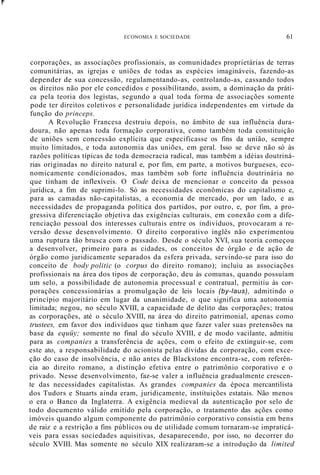 r
ECONOMIA E SOCIEDADE 61
corporações, as associações profissionais, as comunidades proprietárias de terras
comunitárias, as igrejas e uniões de todas as espécies imagináveis, fazendo-as
depender de sua concessão, regulamentando-as, controlando-as, cassando todos
os direitos não por ele concedidos e possibilitando, assim, a dominação da práti-
ca pela teoria dos legistas, segundo a qual toda forma de associações somente
pode ter direitos coletivos e personalidade jurídica independentes em virtude da
função do princeps.
A Revolução Francesa destruiu depois, no âmbito de sua influência dura-
doura, não apenas toda formação corporativa, como também toda constituição
de uniões sem concessão explícita que especificasse os fins da união, sempre
muito limitados, e toda autonomia das uniões, em geral. Isso se deve não só às
razões políticas típicas de toda democracia radical, mas também a idéias doutriná-
rias originadas no direito natural e, por fim, em parte, a motivos burgueses, eco-
nomicamente condicionados, mas também sob forte influência doutrinária no
que tinham de inflexíveis. O Code deixa de mencionar o conceito da pessoa
jurídica, a fim de suprimi-lo. Só as necessidades econômicas do capitalismo e,
para as camadas não-capitalistas, a economia de mercado, por um lado, e as
necessidades de propaganda política dos partidos, por outro, e, por fim, a pro-
gressiva diferenciação objetiva das exigências culturais, em conexão com a dife-
renciação pessoal dos interesses culturais entre os indivíduos, provocaram a re-
versão desse desenvolvimento. O direito corporativo inglês não experimentou
uma ruptura tão brusca com o passado. Desde o século XVI, sua teoria começou
a desenvolver, primeiro para as cidades, os conceitos de órgão e de ação de
órgão como juridicamente separados da esfera privada, servindo-se para isso do
conceito de body politic (o corpus do direito romano); incluiu as associações
profissionais na área dos tipos de corporação, deu às comunas, quando possuíam
um selo, a possibilidade de autonomia processual e contratual, permitiu às cor-
porações concessionárias a promulgação de leis locais (by-laus), admitindo o
princípio majoritário em lugar da unanimidade, o que significa uma autonomia
limitada; negou, no século XVIII, a capacidade de delito das corporações; tratou
as corporações, até o século XVIII, na área ·do direito patrimonial, apenas como
trustees, em favor dos indivíduos que tinham que fazer valer suas pretensões na
base da equüy; somente no final do século XVIII, e de modo vacilante, admitiu
para as companies a transferência de ações, com o efeito de extinguir-se, com
este ato, a responsabilidade do acionista pelas dívidas da corporação, com exce-
ção do caso de insolvência, e não antes de Blackstone encontra-se, com referên-
cia ao direito romano, a distinção efetiva entre o patrimônio corporativo e o
privado. Nesse desenvolvimento, faz-se valer a influência gradualmente crescen-
te das necessidades capitalistas. As grandes companies da época mercantilista
dos Tudors e Stuarts ainda eram, juridicamente, instituições estatais. Não menos
o era o Banco da Inglaterra. A exigência medieval da autenticação por selo de
todo documento válido emitido pela corporação, o tratamento das ações como
imóveis quando algum componente do patrimônio corporativo consistia em bens
de raiz e a restrição a fins públicos ou de utilidade comum tornaram-se impraticá-
veis para essas sociedades aquisitivas, desaparecendo, por isso, no decorrer do
século XVIII. Mas somente no século XIX realizaram-se a introdução da limited
 
