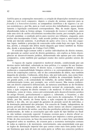 62 MAX WEBER
liabílity para as corporações mercantis e a criação de disposições normativas para
todas as joint stock companies, depois a criação de normas especiais para as
friendly e a benevolent societies, as companhias científicas e de seguros e as cai-
xas económicas e, por fim, para as trade unions dos trabalhadores, quase parale-
lamente à legislação continental correspondente. Mas, de modo algum, foram
abandonadas todas as formas antigas. A nomeação de trustees é ainda hoje, para
toda uma série de uniões oficialmente reconhecidas (assim, por exemplo, para as
friendly societies), a condição prévia para recorrer aos tribunais, enquanto, para
uniões não-incorporadas Cclubs), todo acordo jurídico requer a autorização con-
ferida por decisão unânime. A proibição de ações ultra vires e, fora dos esque-
mas legais, também o princípio de concessão estão ainda hoje em vigor. Na prá-
tica, porém, a situação não difere muito daquela que temos também na Alema-
nha, desde a promulgação do Código Civil (1900).
O reiterado lugar-comum sobre o caráter individualista do direito romano,
em oposição ao caráter social do direito germânico, não explica as fortes discre-
pâncias no desenvolvimento jurídico, demonstrado não apenas por este esboço
comparativo, como também por qualquer exame dos outros grandes setores do
direito.
A riqueza do regime corporativo medieval alemão, condicionada por um
destino muito individual, sobretudo na área política, é e sempre foi um fenóme-
no singular no mundo inteiro. O direito russo, o oriental e também o indiano
conhecem a responsabilidade litúrgica coletiva e os correspondentes direitos co-
letivos de corporações coativas, não só das comunidades de aldeia, mas também
daquelas de artesãos. Conhecem, além disso, não por toda parte, mas como fenó-
meno muito freqüente, a responsabilidade solidária da comunidade familiar e,
em grande parte, a da comunidade de trabalho, de caráter familiar, criada por
confraternização (como, por exemplo, nos artíels russos). Mas nunca conhece-
ram um direito corporativo diferenciado, de natureza semelhante ao do Ocidente
medieval, e muito menos ainda um conceito racional de corporação, como o
criou a ação conjunta do direito romano e do medieval. O direito islâmico de
fundações, como já vimos, estava pré-estruturado pelo desenvolvimento jurídico
do antigo Oriente, particularmente o egípcio e, sobretudo, o bizantino, e não
compreende nenhum passo em direção a uma teoria de corporações. O direito
chinês, por fim, mostra, de forma típica, a ação conjunta da conservação das
famílias e dos clãs, em seu papel de garantes da posição social do indivíduo, e
da dominação patrimonial dos príncipes. Um conceito de Estado, independente da
pessoa privada do imperador, não existe, muito menos um direito corporativo
privado ou um direito de uniões, sem falar das proibições policiais, politicamente
condicionadas, de todas as associações que não sejam de tipo familiar ou fiscal
ou não tenham concessão especial. Comunas existem para o direito oficial so-
mente como associações familiares responsáveis por impostos e outros gravames.
O fato de elas exercerem, na base das associações de clã, a mais forte autoridade
imaginável sobre os membros, de criarem para a economia instituições comuns
de todas as espécies e de mostrarem, exteriormente, uma unanimidade com que
os órgãos da dominação imperial têm que contar como mais forte poder local é
um fenómeno que nem ali nem em outra parte se reflete nos conceitos jurídicos
 