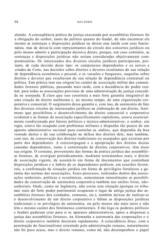 64 MAX WEBER
alemão. A conseqüência prática da justiça executada por assembléias forenses foi
a obrigação do senhor, tanto do político quanto do feudal, de não encontrar ele
mesmo as sentenças e disposições jurídicas ou deixar essa tarefa com seus funcio-
nários, mas de deixá-la com representantes do círculo dos consortes jurídicos ou
pelo menos admitir a participação decisiva destes, porque, em caso contrário, as
sentenças e disposições jurídicas não seriam consideradas objetivamente com-
promissórias. Os interessados dos diversos círculos jurídicos participavam, por-
tanto, de cada decisão deste tipo: os camponeses dependentes e os servos e
criados da Corte, nas decisões sobre direitos e deveres resultantes de sua relação
de dependência econômica e pessoal, e os vassalos e burgueses, naquelas sobre
direitos e deveres que resultavam de sua relação de dependência contratual ou
política. Esta prática tem sua origem 'no caráter de associação militar das comuni-
dades forenses públicas, passando mais tarde, com a decadência do poder cen-
tral, para todas as associações provistas de uma administração de justiça concedi-
da ou usurpada. É claro que isso constituía a mais forte garantia imaginável de
uma criação de direito autõnoma e, ao mesmo tempo, de uma organização cor-
porativa e consorcial, O surgimento dessa garantia e, com isso, da autonomia de fato
dos diversos círculos de interessados jurídicos na elaboração de um direito, fenô-
meno que possibilitou o desenvolvimento do direito consorcíal e corporativo
ocidental e as formas de associação especificamente capitalistas, estava essencial-
mente condicionado por fatores políticos e técnico-administrativos: o senhor, em
regra, estava tão ocupado com problemas militares e dispunha tão pouco de um
aparato administrativo racional para controlar os súditos, que dependia da boa
vontade destes e de sua colaboração na defesa dos direitos dele, mas também,
com isso, da conservação dos direitos tradicionais ou usurpados que existiam por
parte dos dependentes. A estereotipagem e a apropriação dos direitos dessas
camadas dependentes, rumo à constituição de direitos corporativos, têm nisso
sua origem. O costume, proveniente das formas da prática jurídica das assembléi-
as forenses, de averiguar periodicamente, mediante testemunhos orais, o direito
de associação vigente, de assentá-lo em forma de documentos que continham
disposições jurídicas e o hábito de os dependentes pedirem, em ocasiões favorá-
veis, a confirmação da situação jurídica em forma de privilégios fortaleceu a ga-
rantia das normas das associações, Esses processos, realizados dentro das associ-
ações senhoriais, políticas e econômicas, aumentaram naturalmente as possibili-
dades de conservação da autonomia corporativa também nas uniões livres, não-
senhoriais. Onde, como na Inglaterra, não existe esta situação (porque os tribu-
nais reais do forte poder patrimonial ocuparam o lugar da antiga justiça das as-
sembléias forenses dos condados, comunas, etc.), também deixou de realizar-se
o desenvolvimento de um direito corporativo e faltam as disposições jurídicas
tradicionais e os privilégios de autonomia, ou pelo menos são mais raros e não
têm o mesmo caráter dos fenômenos continentais. E tão logo os poderes políticos
e feudais puderam criar para si os aparatos administrativos, aptos a dispensar a
justiça das assembléias forenses, na Alemanha a autonomia das corporações e o
direito corporativo também decaíram rapidamente. A coincidência disso, com a
penetração do funcionalismo orientado pela administração romana, naturalmente
não foi puro acaso, mas o direito romano, como tal, não desempenhou o papel
 