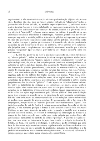 2 MAX X'EBER
regulamento e não como decorrências de uma padronização objetiva de preten-
sões. Também não são, nem de longe, direitos subjetivos "adquiridos" todas as
pretensões do direito privado, no sentido exposto (no item 1), existentes numa
ordem jurídica. Mesmo o teor estabelecido no caso concreto do direito de proprie-
dade pode ser considerado um "reflexo" da ordem jurídica, e o problema de se
um direito é "adquirido" reduz-se muitas vezes, na prática, à questão de se sua
eliminação suscitava pretensões à indenização. Portanto, poder-se-ia talvez afir-
mar que, segundo o sentido jurídico, todo direito público seja apenas regulamen-
to, mas não que todo regulamento crie apenas direito público. Em ordens jurídi-
cas, porém, em que o poder governamental é considerado direito patrimonial
adquirido de um monarca ou em que, ao contrário, certos direitos civis subjetivos
são julgados pura e simplesmente inescapáveis, no mesmo sentido que o direito
privado "adquirido" (por exemplo, por tratar-se de "direito natural"), nem isso
seria correto.
3. E, por fim, poder-se-ia fazer a distinção separando-se, como pertinentes
ao "direito privado", todos os assuntos jurídicos em que aparecem várias partes
consideradas juridicamente "iguais", sendo o sentido juridicamente "correto" da
ação do legislador, do juiz ou das próprias partes (mediante acordo jurídico) o de
delimitar as esferas jurídicas dessas, dos assuntos do "direito público", nos quais
um detentor de poderes preeminente, com poder de mando autoritário, aparece
diante de pessoas que, segundo o sentido jurídico das normas, lhe estão "subme-
tidas". Mas nem todo órgão do Estado tem poder de mando, e nem sempre a ação
regulada pelo direito público dos órgãos estatais é um mando. Além disso, preci-
samente a regulamentação das relações entre vários órgãos estatais, isto é, entre
detentores de poderes igualmente preeminentes, é obviamente a esfera interna
propriamente dita do direito "público". E não apenas as relações di retas existen-
tes entre os detentores de poderes e os submetidos ao poder, como também
aquelas ações dos submetidos ao poder que servem para nomear e controlar o
detentor ou os detentores preeminentes de poderes, fazem necessariamente par-
te da esfera das ações regulamentadas pelo "direito público". Mas uma distinção
desse tipo retoma, em grande parte, os caminhos da anteriormente mencionada.
Ela não trata todo poder de mando autoritário e suas relações com os submetidos
ao poder como assunto do direito público. Evidentemente, não o faz com o do
empregador, porque nasce de "acordos jurídicos" entre formalmente "iguais". Mas
também o poder do pai de família é tratado como autoridade baseada no direito
privado, e isso somente porque o Estado é considerado a única fonte de poder
legítimo, e, por isso, somente as ações que, segundo o sentido que a ordem
jurídica lhes deve atribuir, se referem à conservação da instituição do Estado e à
execução dos interesses de que cuida, por conta própria por assim dizer, são
consideradas relevantes no sentido do direito "público". A questão de quais se-
jam, em cada caso, os interesses de que deve cuidar a própria instituição do
Estado, até hoje, está sujeita a mudanças. E, sobretudo, pode acontecer que uma
área de interesses seja intencionalmente regulamentada mediante o direito esta-
tuído, de tal maneira que a criação de pretensões privadas de indivíduos e a de
poderes de mando ou outras funções de órgãos estatais, às vezes até referentes à
mesma questão, coexistam numa situação de concorrência.
 