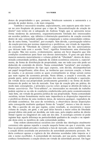 66 MAX WEBER
donos de propriedades e que, portanto, fortalecem somente a autonomia e a
posição de poder destes, e de mais ninguém.
Também é necessário ressaltar, especialmente, este aspecto para não incor-
rer no erro freqüente de pensar que o tipo de "descentralização da criação de
direito" (um termo em si adequado de Andreas Voigt), que se apresenta nessa
forma moderna da autonomia, esquematicamente limitada dos interessados
em acordos jurídicos, seja idêntico à diminuição quantitativa da coação exercida
dentro de uma comunidade jurídica, em comparação a outras comunidades ordena-
das de outra forma, "socialista", por exemplo. Sem dúvida, a postergação relativa
da coação prevista por normas imperativas e proibitivas, em virtude da importân-
cia crescente da "liberdade de contrato", especialmente das leis autorizadoras
que deixam tudo com o acordo "livre", significa formalmente uma diminuição
da coação. Mas isto ocorre, evidentemente, apenas em favor daqueles que têm
condições econômicas para fazer uso dessas autorizações. O grau em que dessa
maneira aumenta materialmente o volume global de "liberdade", dentro de deter-
minada comunidade jurídica, depende da ordem econômica concreta e, especial-
mente, da forma de distribuição da propriedade, mas em todo caso não pode ser
deduzido do conteúdo do direito. Numa comunidade "socialista", por exemplo,
disposições autorizadoras do tipo aqui exposto, sem dúvida, desempenhariam
um papel insignificante; além disso, as instâncias que exercem coação, a forma
da coação, e as pessoas contra as quais eventualmente se dirige seriam outras
que num regime de economia privada. Neste último, a coação é exercida, em
grande parte, pelos proprietários privados dos meios de produção e aquisição,
em virtude dessa sua propriedade juridicamente garantida e na forma de desdo-
bramento de poder na luta de mercado. Esse tipo de coação põe em prática, do
modo mais conseqüente, o princípio coactus voluit, porque se abstém de todas as
formas autoritárias. Por "livre-arbítrio", os interessados no mercado de trabalho
podem sujeitar-se ou não às condições estabelecidas pela parte economicamente
mais forte, em virtude da garantia jurídica de sua propriedade. Numa comunidade
socialista, teriam formalmente muito mais importância as disposições imperativas
e proibitivas diretas de uma instância única, de natureza qualquer, reguladora da
atividade econômica. Em caso de resistência, a observância dessas disposições
seria conseguida mediante qualquer forma de "coação", menos a luta de merca-
do. Mas a questão de em que regime, como resultado, se encontraria o maior
volume de coação, em geral, e em qual deles haveria a maior esfera de liberdade
pessoal efetiva não pode ser decidida, em todo caso, pela simples análise do direito
formal vigente ou imaginável em cada um dos dois. A sociologia corrente só pode
registrar hoje aquela diferença na particularidade qualitativa da coação e na reparti-
ção desta entre os membros de cada comunidade jurídica.
Uma ordem (democrática) socialista (no sentido das ideologias atualmente
correntes) não apenas repudia a coação naquela forma em que é exercida, com
base na propriedade privada e mediante a luta de mercado, como também recusa
a coação direta assentada em pretensões de autoridade puramente pessoais. Po-
deria conhecer apenas a vigência de leis abstratas acordadas (não importa se é
este o nome escolhido). A comunidade de mercado, por sua parte, também não
conhece formalmente a coação direta em virtude de autoridade pessoal. Em lugar
 