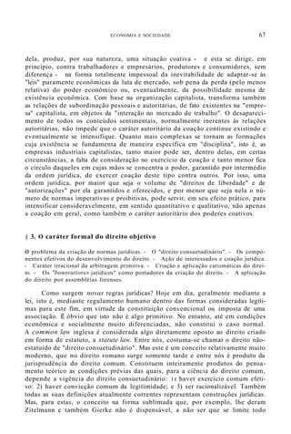 ECONOMIA E SOCIEDADE 67
dela, produz, por sua natureza, uma situação coativa - e esta se dirige, em
princípio, contra trabalhadores e empresários, produtores e consumidores, sem
diferença - na forma totalmente impessoal da inevitabilidade de adaptar-se às
"leis" puramente econômicas da luta de mercado, sob pena da perda (pelo menos
relativa) do poder econômico ou, eventualmente, da possibilidade mesma de
existência econômica. Com base na organização capitalista, transforma também
as relações de subordinação pessoais e autoritárias, de fato existentes na "empre-
sa" capitalista, em objetos da "interação no mercado de trabalho". O desapareci-
mento de todos os conteúdos sentimentais, normalmente inerentes às relações
autoritárias, não impede que o caráter autoritário da coação continue existindo e
eventualmente se intensifique. Quanto mais complexas se tornam as formações
cuja existência se fundamenta de maneira específica em "disciplina", isto é, as
empresas industriais capitalistas, tanto maior pode ser, dentro delas, em certas
circunstâncias, a falta de consideração no exercício da coação e tanto menor fica
o círculo daqueles em cujas mãos se concentra o poder, garantido por intermédio
da ordem jurídica, de exercer coação deste tipo contra outros. Por isso, uma
ordem jurídica, por maior que seja o volume de "direitos de liberdade" e de
"autorizações" por ela garantidos e oferecidos, e por menor que seja nela o nú-
mero de normas imperativas e proibitivas, pode servir, em seu efeito prático, para
intensificar consideravelmente, em sentido quantitativo e qualitativo, não apenas
a coação em geral, como também o caráter autoritário dos poderes coativos.
§ 3. O caráter formal do direito objetivo
o problema da criação de normas jurídicas. - O "direito consuetudinário". - Os compo-
nentes efetivos do desenvolvimento do direito. - Ação de interessados e coação jurídica.
- Caráter irracional da arbitragem primitiva. - Criação e aplicação carismáticas do direi-
to. - Os "bonoratiores jurídicos" como portadores da criação do direito. - A aplicação
do direito por assembléias forenses.
Como surgem novas regras jurídicas? Hoje em dia, geralmente mediante a
lei, isto é, mediante regulamento humano dentro das formas consideradas legíti-
mas para este fim, em virtude da constituição convencional ou imposta de uma
associação. É óbvio que isto não é algo primitivo. No entanto, até em condições
econômica e socialmente muito diferenciadas, não constitui o caso normal.
A common law inglesa é considerada algo diretamente oposto ao direito criado
em forma de estatuto, a statute law. Entre nós, costuma-se chamar o direito não-
estatuído de "direito consuetudinário". Mas este é um conceito relativamente muito
moderno, que no direito romano surge somente tarde e entre nós é produto da
jurisprudência do direito comum. Constituem inteiramente produtos do pensa-
. mento teórico as condições prévias das quais, para a ciência do direito comum,
depende a vigência do direito consuetudinário: 1) haver exercício comum efeti-
vo: 2) haver convicção comum da legitimidade; e 3) ser racionalizável. Também
todas as suas definições atualmente correntes representam construções jurídicas.
Mas, para estas, o conceito na forma sublimada que, por exemplo, lhe deram
Zitelmann e também Gierke não é dispensável, a não ser que se limite todo
 