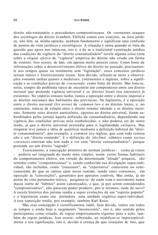 68 MAX WEBER
direito não-estatutário a precedentes compromissonos. Os veementes ataques
dos sociólogos do direito (Lambert, Ehrlich) contra este conceito, na área jurídi-
ca, não têm, na minha opinião, nenhum fundamento e significam uma confusão
de pontos de vista jurídicos e sociológicos. A situação é outra quando se trata da
questão que agora nos interessa, isto é, a de se a tradicional construção jurídica
das condições de vigência do "direito consuetudinário" revela alguma coisa certa
sobre a origem efetiva da "vigência" empírica do direito não criado em forma
de estatuto. Isso ocorre, de fato, em apenas muito poucos casos. Como fonte de
informações sobre o desenvolvimento efetivo do direito no passado, precisamen-
te nos tempos quase ou totalmente sem "legislação", esses conceitos jurídicos
seriam inúteis e historicamente irreais. Sem dúvida, referem-se tanto a observa-
ções romanas tardias quanto a medievais, continentais e inglesas, sobre a signifi-
cação e as condições prévias da consuetudo, como fonte de direito. Mas trata-se,
nelas, sempre do problema típico de encontrar um compromisso entre um direito
racional que pretende vigência universal e os direitos locais (ou nacionais) já
existentes. No império romano tardio, temos a oposição entre o direito imperial e
os direitos nacionais dos habitantes das províncias. Na Inglaterra, é a oposição
entre o direito nacional (lex terrae) da common law e os direitos locais, e, no
continente, trata-se da relação entre o direito romano adotado e os direitos nacio-
nais. Somente estes direitos particulares, opostos ao direito universal, foram su-
bordinados pelos juristas àquela definição de consuetudinário, dependendo sua
vigência das condições prévias nela estabelecidas, e não poderia ser de outro
modo, já que o direito universal pretendia para si legitimidade exclusiva. Mas
ninguém teve jamais a idéia de qualificar mediante a definição habitual do "direi-
to consuetudinário", por exemplo, a common law inglesa, que com toda certeza
não é um "direito estatuído". E a definição do idscbmâ islâmico como tacitus
consensus omnium não tem nada a ver com "direito consuetudinário", porque
pretende ser um direito "sagrado".
Teoricamente, a concepção primitiva de normas jurídicas - como já vimos
- poderia ser imaginada do modo mais simples, assim: certas formas habituais
do comportamento efetivo, em virtude de determinada "atitude" psíquica, são
sentidas como "compromissórias" e, sendo conhecida sua divulgação supra-indi-
vidual, são incluídas, como "consensos", na "expectativa" consciente ou semi-
consciente de que os outros ajam nesse sentido, sendo estes consensos, em
oposição às "convenções", garantidos por aparatos coativos, Mas então, já do
ponto de vista puramente teórico, pergunta-se: de onde vem o movimento numa
massa inerte de "hábitos" assim canonizados, e que, já por serem considerados
"cornpromissórios", não parecem poder produzir, por si mesmos, nada de novo?
A escola histórica dos juristas tendia a supor evoluções de um "espírito popular"
e a hipostasiar como sua portadora uma unidade orgânica supra-individual.
A esta suposição tendia, por exemplo, também Karl Knies.
Mas essa concepção é cientificamente inútil. Sem dúvida, temos em todos
os tempos e ainda hoje o surgimento "inconsciente", isto é, não sentido pelos
participantes como criação, de regras empiricamente vigentes para a ação, tam-
bém de regras jurídicas. Isso ocorre, sobretudo, ao modificar-se imperceptivel-
mente a sua significação, isto é, devido à crença de que situações de fato, que
 