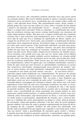 ECONOMIA E SOCIEDADE 69
realmente são novas, não contenham nenhum elemento novo que possa entrar
na avaliação jurídica. Mas ocorre também quando se aplica a situações antigas ou
realmente novas um direito novo, acreditando que este sempre tenha estado em
vigor e sido aplicado dessa forma. Mas paralelamente temos, desde sempre, o
grande grupo dos casos em que ambas as coisas, tanto a situação de fato quanto
o direito a ela aplicado, são consideradas "novas" - em grau e sentido diversos.
Qual é a origem dessa inovação? Pode-se responder: é a modificação das condi-
ções de existência externas que trouxe consigo modificações nos consensos até
então empiricamente válidos. Mas para isso a simples modificação das condições
externas não é nem suficiente nem indispensável, pois o decisivo é sempre um
novo tipo de ação que leva à mudança da significação do direito vigente ou à
criação de um direito novo. Nesta ação, cujo resultado é a modificação do direito,
participam várias categorias de pessoas. Em primeiro lugar, os interessados individu-
ais numa ação social concreta. Cada interessado individual, em parte para prote-
ger seus interesses sob "novas" condições externas, em parte para protegê-los
melhor do que antes nas condições já existentes, modifica sua ação, particular-
mente sua ação social. Desse modo, surgem novos consensos ou relações associ-
ativas racionais com sentido novo que, por sua vez, fazem surgir novos hábitos
puramente práticos. Mas podem também ocorrer mudanças na situação global
da ação social, sem haver tais orientações novas da ação, provocadas por condi-
ções de existência modificadas. Pode ocorrer que, de várias formas já existentes
de comportamento, sobreviva aquela que, nas condições modificadas, constitui a
forma de ação social que mais favorece as oportunidades econõmicas ou sociais
dos respectivos interessados, desaparecendo nesse processo de simples "sele-
ção" as outras formas, até então igualmente "adequadas", mas noutras condições,
e tornando-se esta forma um bem comum, sem que - no caso-limite teórico -
indivíduo algum tenha modificado seu comportamento. No processo de seleção
entre grupos étnicos ou religiosos muito apegados a seus costumes, pode-se dar
tal caso, pelo menos aproximadamente. Mas, em geral, é mais freqüente que
indivíduos criem um novo conteúdo da ação social, "inventando-o", e que este
conteúdo depois se propague por imitação e· seleção. Este último caso é de maior
importância como fonte de uma nova orientaçâo econôrnica em todos os níveis,
pelo menos moderadamente racionalizados, de condução da vida, e não apenas
no período moderno. Mas grande parte desses acordos não se preocupa, inicial-
mente, com a possibilidade de serem garantidos por coação jurídica ou pelo
menos por coação jurídico-política. A coação jurídico-política é muitas vezes con-
siderada, pelos interessados, algo desnecessário ou óbvio, e com maior freqüên-
cia ainda acham os participantes, dependendo da situação, que o interesse pró-
prio ou a lealdade dos outros participantes ou ambas as coisas, além da pressão
da convenção, sejam uma garantia suficiente. E de fato, antes de existir qualquer
aparato coatívo e até antes de surgir a garantia regulamentada em forma do dever
de vingança do clã, a garantia "jurídica" de uma norma fora substituída, sem
dúvida, pela circunstância de que aquele que, segundo a convenção geral, estava
"em seu direito" tinha a possibilidade de encontrar apoio contra o infrator.
E quando pareciam desejáveis garantias especiais, a automaldição mágica, o jura-
mento, mesmo em condições já muito diferencidas, substituía, em grande parte,
 
