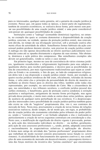 70 MAX WEBER
para os interessados, qualquer outra garantia, até a garantia da coação jurídica já
existente. Parece que, em quase todas as épocas, a maior parte do regulamento,
também de assuntos econômicos, se realizava dessa forma, pelo menos sem pen-
sar nas possibilidades de uma coação jurídica estatal, e uma parte considerável
sem pensar em quaisquer possibilidades de coação.
Instituiçôes como a "zadruga" (comunhão doméstica) iugoslava, no entan-
to, no exemplo das quais se costuma demonstrar a dispensabilidade da coação
jurídica, careciam, na verdade, apenas da proteção jurídica estatal, mas estavam,
sem dúvida, no tempo de sua divulgação universal, sob a proteção coativa alta-
mente eficaz da autoridade de aldeia. Semelhantes formas habituais da ação con-
sensual podem perdurar durante séculos, sem precisar de coação jurídica estatal.
A zadruga era não apenas desconhecida ao direito austríaco judicialmente reco-
nhecido como até se opunha diretamente a algumas de suas normas. Não obstan-
te, dominava a ação prática dos camponeses. Mas semelhantes exemplos não
devem ser generalizados, vendo-se neles o caso normal.
Em primeiro lugar, mesmo no caso de coexistência de vários sistemas jurídi-
cos, igualmente reconhecidos e religiosamente legitimados para seus adeptos e
igualmente abertos para receber participantes, é decisivo para as possibilidades na
luta de concorrência, por mais rigorosamente tradicionalistas que sejam as condi-
ções no Estado e na economia, o fato de que, ao lado do compromisso religioso,
um deles tem à sua disposição a coação jurídica estatal. Assim, por exemplo, as
quatro escolas jurídicas ortodoxas do Islã eram, oficialmente, toleradas da mesma
forma, e valia entre elas o princípio da personalidade do direito de maneira se-
melhante ao direito franco para os direitos das tribos; também estão todas elas
representadas, por exemplo, na universidade do Cairo. Mas a circunstância de
que, nas autoridades e nos tribunais seculares, a confissão jurídica pessoal dos
sultãos otomanos, o hanafitismo, goza de proteção coativa condenou à extinção
paulatina o maliquitismo, antigamente da mesma forma privilegiado, mas agora
privado dessa proteção, e muito mais ainda as outras duas seitas jurídicas, apesar
da ausência de qualquer outra perturbação de sua existência. E a despreocupa-
ção dos interessados com a possibilidade de coação jurídico-política também quase
não existe na vida de "negócios" propriamente dita, isto é, nos contratos do
mercado de bens. Nesta área, precisamente a criação de novas formas de relações
associativas realiza-se, desde sempre, de tal modo que, em regra, as probabilida-
des de coação jurídica são exatamente calculadas pelos tribunais do poder políti-
co, sendo o "contrato funcional" a ser fechado adaptado a elas e realizando-se
particularmente a criação de novos esquemas contratuais em consideração a elas.
Neste caso, a modificação do significado do direito vigente é provocada, portan-
to, pela ação dos interessados individuais no direito - ou melhor, geralmente,
pela ação de seus assessores profissionais -, sendo, porém, adaptada consciente
e racionalmente às expectativas relativas à aplicação do direito.
A forma mais antiga de atividade dos "juristas profissionais" propriamente ditos
que trabalham de modo racional consiste precisamente nessa função (o cavere
romano). A calculabilidade do funcionamento dos aparatos coativos é, nas condi-
ções de uma economia de mercado em desenvolvimento, o pressuposto técnico e
uma das forças motrizes da inventiva dos "juristas cautelares" que encontramos
 