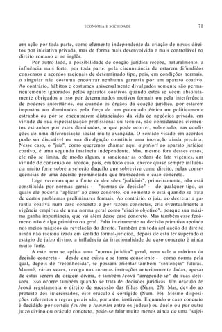 ECONOMIA E SOCIEDADE 71
em ação por toda parte, como elemento independente da criação de novos direi-
tos por iniciativa privada, mas de forma mais desenvolvida e mais controlável no
direito romano e no inglês.
Por outro lado, a possibilidade de coação jurídica recebe, naturalmente, a
influência mais forte, por toda parte, pela circunstância de estarem difundidos
consensos e acordos racionais de determinado tipo, pois, em condições normais,
o singular não costuma encontrar nenhuma garantia por um aparato coativo.
Ao contrário, hábitos e costumes universalmente divulgados somente são perma-
nentemente ignorados pelos aparatos coativos quando estes se vêem absoluta-
mente obrigados a isso por determinados motivos formais ou pela interferência
de poderes autoritários, ou quando os órgãos da coação jurídica, por estarem
impostos aos dominados pela força de um potentado étnica ou politicamente
estranho ou por se encontrarem distanciados da vida de negócios privada, em
virtude de sua especialização profissional ou técnica, são considerados elemen-
tos estranhos por estes dominados, o que pode ocorrer, sobretudo, nas condi-
ções de uma diferenciação social muito avançada. O sentido visado em acordos
pode ser discutível ou sua divulgação constituir uma inovação ainda precária.
Nesse caso, o "juiz", como queremos chamar aqui a potiori ao aparato jurídico
coativo, é uma segunda instância independente. Mas, mesmo fora desses casos,
ele não se limita, de modo algum, a sancionar as ordens de fato vigentes, em
virtude de consenso ou acordo, pois, em todo caso, exerce quase sempre influên-
cia muito forte sobre a seleção daquilo que sobrevive como direito, pelas conse-
qüências de uma decisão pronunciada que transcedem o caso concreto.
Logo veremos que a fonte de decisões "judiciais", primeiramente, não está
constituída por normas gerais - "normas de decisão" - de qualquer tipo, as
quais ele poderia "aplicar" ao caso concreto, ou somente o está quando se trata
de certos problemas preliminares formais. Ao contrário, o juiz, ao decretar a ga-
rantia coativa num caso concreto e por razões concretas, cria eventualmente a
vigência empírica de uma norma geral como "direito objetivo", porque sua máxi-
ma ganha importância, que vai além desse caso concreto. Mas também esse fenô-
meno não é algo primitivo ou geral. Falta inteiramente na decisão primitiva apoiada
nos meios mágicos da revelação do direito. Também em toda aplicação do direito
ainda não racionalizada em sentido formal-jurídico, depois de esta ter superado o
estágio de juízo divino, a influência da irracionalidade do caso concreto é ainda
muito forte.
A este nem se aplica uma "norma jurídica" geral, nem vale a máxima da
decisão concreta - desde que exista e se torne consciente - como norma pela
qual, depois de "reconhecida", se possam orientar também "sentenças" futuras.
Maomé, várias vezes, revoga nas suras as instruções anteriormente dadas, apesar
de estas serem de origem divina, e também Jeová "arrepende-se" de suas deci-
sões. Isso ocorre também quando se trata de decisões jurídicas. Um oráculo de
Jeová regulamenta o direito de sucessão das filhas (Num. 27). Mas, devido ao
protesto dos interessados, este oráculo é corrigido (Num. 36). Mesmo disposi-
ções referentes a regras gerais são, portanto, instáveis. E quando o caso concreto
é decidido por sorteio (curim e tummim entre os judeus) ou duelo ou por outro
juízo divino ou oráculo concreto, pode-se falar muito menos ainda de uma "sujei-
 
