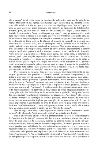 72 MAX WEBER
ção a regras" da decisão, nem no sentido de aplicação, nem no de criação de
regras. Mas também nas sentenças de juízes leigos desenvolve-se somente tarde e
com dificuldade a idéia de que essa sentença signifique uma "norma" que vá
além do caso concreto, como mostram, por exemplo, as pesquisas de Wladimirskij-
Budano, pois, quanto mais se trata de um assunto de "leigos", tanto menos a
decisão é pronunciada "sem considerações pessoais", mas, pelo contrário, consi-
dera muito mais a pessoa e a situação concreta do problema. Mas certo grau de
estabilidade e estereotipagem, em direção a normas, surge inevitavelmente quan-
do a decisão se torna objeto de alguma discussão ou quando se procura nos
fundamentos racionais dela, ou se pressupõe, isto é, sempre que se debilita o
caráter primitivo, puramente irracional, de oráculo. No entanto, como ainda vere-
mos, contribui também para isso, dentro de certos limites, precisamente o caráter
mágico do direito probatório dos tempos remotos: a necessidade de formular
"corretarnente" a pergunta a ser feita; assim como, por outro lado, a natureza do
assunto, pois, para um juiz a quem determinada máxima serviu uma vez, de modo
consciente e reconhecível, como norma de decisão, é obviamente muito difícil e
muitas vezes quase impossível negar em outros casos semelhantes a garantia
coativa concedida naquele primeiro caso, sem se expor à suspeita de parcialida-
de. Também para outros juízes depois dele vale a mesma coisa, e isso tanto mais
quanto mais incólume a "tradição" domina a vida em geral.
Precisamente neste caso, toda decisão tomada, independentemente de sua
origem, parece ser um produto - como expressão ou como componente - da
única e, por isso, eterna tradição verdadeira, convertendo-se, assim, num esque-
ma que pelo menos pretende vigência permanente. Nesse sentido, a crença sub-
jetiva de que se "aplicam" somente normas já vigentes é de fato um fenômeno
primitivo em toda aplicação de direito que já superou a época profética, absoluta-
mente em nada sendo "moderno". A tipificação de determinados consensos, sobre-
tudo pactos racionais com referência a fins, criados de modo progressivamente cons-
ciente pela ação dos indivíduos ao delimitarem, com a ajuda de "advogados" treina-
dos, suas respectivas esferas de interesses e os precedentes "dos juízes" são, portan-
to, fontes primárias da formação de normas jurídicas. Assim nasceu, na verdade, a
maior parte da common law inglesa, por exemplo. A extensa colaboração de especi-
alistas experientes e qualificados na área do direito, que em proporção crescente se
dedicam "profissionalmente", como advogados e juízes, a esta tarefa, dá à maior
parte do direito assim criado o caráter de um "direito de juristas".
Não se nega, com isso, a participação de determinantes puramente "senti-
mentais", do chamado "sentimento de justiça", na criação do direito.
Mas a observação ensina como é extremamente instável o funcionamento
do "sentimento de justiça" quando não lhe traça o caminho a dimensão prática
firme de uma situação de interesses, externa ou interna. Como se pode ver facil-
mente ainda hoje, ele é capaz de mudanças repentinas, e apenas poucas máximas
muito gerais e sem substância lhe são universalmente próprias; e precisamente as
peculiaridades dos desenvolvimentos jurídicos "nacionais", nos casos até agora
conhecidos, não podem ser explicadas pelas diferenças no funcionamento das
fontes "sentimentais". Por ser fortemente emocional, o "sentimento" é muito pou-
co apropriado para dar apoio a normas que se mantêm estáveis. Pelo contrário, é
 