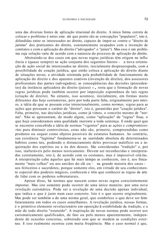 ECONOMIA E SOCIEDADE 73
uma das diversas fontes de aplicação irracional do direito. A única forma correta de
colocar o problema é antes esta: até que ponto são as concepções "populares", isto é,
difundidas entre os interessados no direito, capazes de impor-se contra o "direito de
juristas" dos praticantes do direito, constantemente ocupados com a invenção de
contratos e com a aplicação do direito ("advogados" e "juízes"). Mas esse é um proble-
ma cuja solução varia de acordo com a natureza do processo de aplicação do direito.
Abstraindo-se dos casos em que novas regras jurídicas têm origem na influ-
ência e (quase sempre) na ação conjunta dos seguintes fatores - a nova orienta-
ção da ação social de interessados no direito, inicialmente despreocupada, com a
possibilidade de coação jurídica, que então coloca a aplicação do direito diante
de situações novas; a atividade orientada pela probabilidade de funcionamento da
aplicação do direito e dos aparatos coatívos (invenção de direito), dos assessores
profissionais das partes (advogados); as conseqüências das decisões (preceden-
tes) da instância aplicadora do direito (juízes) -, resta que a formação de novas
regras jurídicas pode também ocorrer por imposição espontânea de tais regras
(criação de direito). No entanto, isso acontece, inicialmente, em formas muito
diferentes das hoje costumeiras, pois por toda parte falta, originalmente por intei-
ro, a idéia de que se possam criar intencionalmente, como normas, regras para as
ações que possuam o caráter de "direito", isto é, garantidas por "coação jurídica".
Falta, primeiro, nas decisões jurídicas, como já vimos, o conceito mesmo de "nor-
ma". Não se apresentam, de modo algum, como "aplicação" de "regras" fixas, o
que hoje consideramos uma qualidade inerente a toda sentença. E onde quer que
se encontre concebida a idéia de normas "vigentes" para as ações e compromisso-
rias para diminuir controvérsias, estas não são, primeiro, compreendidas como
produtos ou sequer como objetos possíveis de estatutos humanos. Ao contrário,
sua existência "legítima" fundamenta-se na santidade absoluta de determinados
hábitos como tais, podendo o distanciamento deles provocar malefício ou a in-
quietação dos espíritos ou a ira dos deuses. São consideradas "tradição" e, por
isso, inalteráveis pelo menos teoricamente. Devem ser reconhecidas e interpreta-
das corretamente, isto é, de acordo com os costumes, mas é impossível criá-las.
A interpretação cabe àqueles que há mais tempo as conhecem, isto é, aos fisica-
mente "mais velhos" ou aos anciãos do clã ou - na grande maioria dos casos -
aos feiticeiros e sacerdotes, porque somente eles, em virtude de seu conhecimen-
to especial dos poderes mágicos, conhecem e têm que conhecer as regras da arte
de lidar com os poderes sobrenaturais.
Apesar disso, há normas que nascem como novas regras conscientemente
impostas. Mas isto somente pode ocorrer de uma única maneira: por uma nova
revelação carismática. Pode ser a revelação de uma decisão apenas individual,
que indica o que é justo num caso concreto. Isto é o que ocorre originalmente.
Mas pode ser também a de uma norma geral, que estabelece o que deve ser feito
futuramente em todos os casos semelhantes. A revelação jurídica, nessas formas,
é o primitivo elemento revolucionário em oposição à estabilidade da tradição, e a
mãe de todo direito "estatuído". A inspiração de novas normas pode ocorrer aos
carismaticamente qualificados, de fato ou pelo menos aparentemente, indepen-
dente de ocasiões concretas, sobretudo sem que se mudem as condições exter-
nas. E isso realmente ocorreu com muita freqüência. Mas o caso normal é que,
 