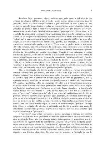 ECONOMIA E SOCIEDADE 3
Também hoje, portanto, não é unívoca por toda parte a delimitação das
esferas do direito público e do privado. Muito menos ainda aconteceu isso no
passado. Pode até faltar completamente a possibilidade de uma distinção. Isso
acontece quando todo direito e todas as competências, especialmente todos os
poderes de mando, têm o caráter de privilégios pessoais (na maioria das vezes,
tratando-se do chefe do Estado), denominados "prerrogativas". Nesse caso, a fa-
culdade de pronunciar o direito em determinada causa ou de chamar alguém às
armas ou de exigir sua obediência noutras situações é tanto um direito subjetivo
"adquirido" e eventualmente também objeto de um acordo jurídico, de uma alie-
nação ou de uma transmissão hereditária, quanto, por exemplo, a faculdade de
aproveitar determinado pedaço de terra. Nesse caso, o poder político, do ponto
de vista jurídico, não tem estrutura de instituição, mas apresenta-se na forma de
relações associativas e compromissos concretos dos diversos detentores e preten-
dentes de faculdades de mando subjetivas. Quanto à sua natureza, o poder
de mando político, o do pai de família, o do senhor territorial ou o do senhor de
servos não diferem neste caso: trata-se da situação de "patrimonialismo". Confor-
me a extensão, em cada caso, dessa estrutura do direito - e ela nunca foi reali-
zada até as últimas conseqüências -, tudo o que corresponde a nosso direito
"público" é juridicamente objeto de um direito subjetivo de detentores de poder
concretos, exatamente como uma pretensão jurídica privada.
Mas a elaboração do direito pode assumir também o caráter exatamente
oposto, faltando-lhe por inteiro, em amplas áreas que hoje lhe estão sujeitas, o
direito "privado" no último sentido empregado. Isso ocorre quando faltam todas
as normas que têm o caráter de direito objetivo criador de pretensões, isto é,
quando todo o complexo de normas tem juridicamente o caráter de "regulamen-
to"; quando, portanto, todos os interesses privados têm a possibilidade de prote-
ção não como direitos subjetivos garantidos, mas apenas como reflexos da vigên-
cia daqueles regulamentos. Conforme a extensão dessa situação - e também ela
nunca reinou universalmente -, todo direito reduz-se a um fim da administra-
ção: o "governo". "Administração" não é um conceito exclusivamente do direito
público. Existe a administração privada (por exemplo, da unidade domiciliar pró-
pria ou de uma empresa aquisitiva) e a pública, dirigida pelos órgãos institucio-
nais do Estado ou por outras instituições por ele legitimadas, e portanto heterô-
nomas. Em seu sentido mais amplo, o círculo da administração "pública" abrange
três coisas: a criação do direito, a aplicação do direito e aquilo que resta de
atividades institucionais públicas depois de se separar aquelas duas esferas (que
aqui denominamos "governo").
O "governo" pode estar vinculado a normas jurídicas e limitado por direitos
subjetivos adquiridos. Essa qualidade ele tem em comum com a criação do direito e
com a aplicação deste. Mas isso abrange apenas dois aspectos: 1) um positivo, que é o
fundamento da legitimidade da competência própria: um governo moderno desen-
volve sua ativida de em virtude de "competência" legítima, que, em última instância, se
concebe, do ponto de vista jurídico, sempre como baseada na autorização dada pelas
normas "constitucionais" do Estado. Além disso, resulta daquela vinculação ao direito
vigente e aos direitos adquiridos; 2) como aspecto negativo, a limitação de sua li-
 