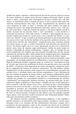 ECONOMIA E SOCIEDADE 75
pedido das partes, significa a substituição da decisão de queixas relativas à posse
de terras, mediante os antigos meios de prova mágico-irracionais (apoio ao jura-
mento e duelo, sobretudo), pelo interrogatório de doze vizinhos que, sob jura-
mento, se manifestam sobre a situação de posse. Como as partes mais tarde con-
sentiram voluntariamente (mas logo, de fato, forçadamente) em sujeitar-se, em
casos litigiosos de todos os tipos, à sentença dos doze jurados, em lugar da
extração da assisa e do antigo procedimento irracional, nasceu o jury. Este ocu-
pa, por assim dizer, o lugar da consulta do oráculo, e tão pouco quanto este dá as
razões racionais de sua decisão. Entre o "juiz" presidente e o júri, divide-se a
realização do processo. Com toda certeza, é errônea a idéia popular de que os
jurados tenham que ocupar-se, nestes casos, com a questão do "delito", e o juiz,
com a do "direito". O que os práticos do direito apreciam no júri (particularmente
em causas civis) é que ele decide também certas questões jurídicas concretas, sem
resultar dessa decisão um "precedente" compromissório para sentenças futuras
em outras causas, ou seja, o carâter irracional de suas decisões em questões de
direito. No direito inglês, deve-se a essa significação do júri civil o desenvolvi-
mento muito lento de algumas regras praticamente válidas há muito tempo em
direção à dignidade de normas juridicamente "vigentes", pois, na medida em que
certos componentes do veredicto, que nele existiam irreconhecíveis, por não estarem
separados da questão do delito, foram tirados desse incógnito pelo juiz e transforma-
dos em princípios da sentença, estes chegaram a fazer parte do direito vigente.
Grande parte do direito mercantil vigente foi dessa maneira formulada, como
precedente, na atividade judicial de lord Mansfield, e assim provida com a digni-
dade de disposição jurídica, enquanto antes se confiava no "sentimento de justi-
ça" do júri, que tratava dos problemas de direito em questão junto com a questão
do delito, e realmente tinha capacidade de fazê-lo de maneira competente quan-
do se compunha de homens de negócios experientes. Na vida jurídica romana,
fundamentava-se, precisamente neste aspecto (no aconselhamento por parte dos
jurados civis), a atívidade criativa dos juristas respondentes. Com a diferença de
que ali a análise da questão do direito cabia a uma instância independente juridi-
camente versada, externa ao tribunal, e que, por isso, a tendência a descarregar o
trabalho dos jurados nos respondentes promovia a transformação de máximas
"sentimentais" em disposições jurídicas racionais, do mesmo modo que, no pro-
cedimento inglês, a tendência a descarregar o trabalho do juiz no júri podia ter o
efeito contrário, e de fato muitas vezes o teve. Na forma do júri, a irracionalidade
primitiva dos meios de decisão e, com isto, também a do próprio "direito vigente"
estendem-se, portanto, até a atualidade, no processo inglês. Mas também na me-
dida em que da ação conjunta da prática de negócios privada e dos precedentes
do "juiz" se desenvolveram "situações de fato típicas", que são julgadas segundo
regras típicas, estas não têm o carâter racional de uma "disposição jurídica" elabo-
rada pelo pensamento jurídico moderno.
De maneira concreta, segundo características palpáveis, e não segundo o
sentido inerente a ser descoberto pela lógica jurídica, costuma-se, nesses casos,
distinguir entre si as situações de fato juridicamente relevantes, sempre sob a
perspectiva de qual pergunta e qual via de consultar aos deuses ou às instâncias
carismáticas serão admissíveis em cada caso, e a qual das partes interessadas
 