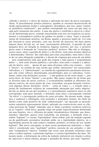 76 MAX WEBER
caberão o direito e o dever de realizar a aplicação do meio de prova correspon-
dente. O procedimento jurídico primitivo, quando se encontra desenvolvido de
modo rigorosamente formal e conseqüente, desemboca, por isso, numa "senten-
ça probatória condiciona!", que melhor corresponde aos casos em que hoje se
opta pelo juramento das partes. A uma das partes é conferido o dever (e o direi-
to) de determinada prova, estando concatenada com este ato (explícita ou tacita-
mente) a conseqüência jurídica de ganhar ou perder a causa. Tanto o procedi-
mento de formulação pretória, em Roma, quanto o processo inglês de writ com
júri baseiam-se nesse princípio, com sua divisão do processo em duas partes
(apesar dessa divisão ser, no mais, tecnicamente diferente). A questão de que
pergunta deve ser dirigida às instâncias mágicas constitui, por isso, o primeiro
passo rumo à formação de "conceitos jurídicos" técnicos. Mas não se distingue,
nesses casos, entre a questão do delito e a do direito, nem entre normas objetivas
e determinados "direitos" dos indivíduos por estas concedidos, nem entre o direi-
to de ver uma obrigação cumprida e o desejo de vingança por causa de um delito
- pois simplesmente tudo que pode dar origem a uma queixa é originalmente
delito -, nem entre direitos públicos e privados, nem entre a criação e a aplica-
ção do direito, nem - apesar do que antes dissemos sobre este assunto - entre
o "direito", no sentido de uma norma que atribui "pretensões" aos interessados
individuais, e a "administração", no sentido de regulamentos puramente técnicos,
que têm como reflexos determinadas possibilidades para os indivíduos. Certa-
mente, todas estas distinções existem - e não poderia ser de outro modo -, por
assim dizer, de forma "latente" e em germe. Mas quase sempre de tal forma que
os diversos tipos de meios coatívos, e eventualmente também as diferentes ins-
tâncias coativas, de nosso ponto de vista, coincidem, em grau bastante variável,
com algumas dessas distinções. Assim - como já vimos -, a relação entre a
justiça de linchamento religiosa da comunidade ameaçada por males mágicos,
devido ao delito de um dos membros, e o procedimento expiatório entre os clãs
corresponde, num grau limitado, à distinção atual entre a perseguição criminal
"de ofício" e a perseguição jurídica de casos privados. Do mesmo modo, chega-
mos a conhecer a arbitragem, sem restrições e princípios formais, do chefe da
família como sede primitiva de toda "administração", em oposição ao procedi-
mento expiatório rigorosamente formal, aplicado nas controvérsias entre os clãs,
como precursor da "justiça" ordenada, que se limita a produzir veredictos relativos
ao já "vigente". Além disso, quando surge um poder especificamente delimitado
em suas funções, isto é, diferente do poder intradoméstico ilimitado, que deno-
minamos imperium, parece estar concebida, em princípio, a distinção entre a
ordem "legítima" e a norma "legitimadora" desta ordem, pois da tradição sagrada
ou da qualificação carismática resultam então ou a legitimidade objetiva ou a
legitimidade pessoal de cada ordem e também, portanto, os limites de seu "poder
legítimo". Mas nessa concepção, as duas coisas permanecem indistintas: o impe-
rium é considerado uma "qualidade" jurídica concreta de seu portador, e não
uma "competência" objetiva. Também não existe uma distinção realmente clara
entre a ordem legítima, a pretensão legítima e a norma legitimadora das duas. Do
mesmo modo, a delimitação da esfera da tradição inalterável em relação à esfera
do imperiurn é muito elástica, porque o portador do último, por mais "legítima"
 