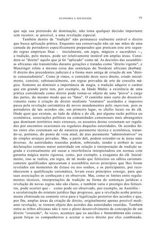 ECONOMIA E SOCIEDADE 77
que seja sua pretensão de dominação, não toma qualquer decisão importante
sem recorrer, se possível, a uma revelação especial.
Também dentro da "tradição" não permanece realmente estável o direito
que busca aplicação prática. Enquanto sua conservação não cai nas mãos de uma
camada de portadores especificamente preparados que praticam esta arte segun-
do regras empíricas fixas - inicialmente, em regra, mágicos e sacerdotes -,
a tradição, pelo menos, pode ser relativamente instável em amplas áreas. Consi-
dera-se "direito" aquilo que já foi "aplicado" como tal. As decisões das assembléi-
as africanas são transmitidas durante gerações e tratadas como "direito vigente", e
Munzinger relata a mesma coisa das sentenças do Nordeste africano (bulhas).
O direito dos precedentes judiciais é a forma mais antiga de criação de um "direi-
to consuetudinário". Como já vimos, o conteúdo deste novo direito, criado inicial-
mente, consiste, substancialmente, em regras provadas da arte de consulta má-
gica. Somente ao diminuir a importância da magia, a tradição adquire o caráter
que em grande parte tem, por exemplo, na Idade Média: a existência de uma
prática considerada como direito pode tornar-se objeto de uma "prova" a cargo
das partes, do mesmo modo que os "fatos". O caminho mais curto do desenvol-
vimento rumo à criação de direito mediante "estatutos" acordados e impostos
passa pela revelação carismática de novos mandamentos pelo imperium, pois os
portadores de tais acordos são, em primeiro lugar, os chefes locais ou de clã.
Onde quer que existam, ao lado da aldeia e do clã, por alguma razão política ou
econômica, associações políticas ou comunidades consensuais mais abrangentes
que dominam territórios mais extensos, os assuntos destas costumam ser regula-
dos por encontros ocasionais ou regulares daquelas autoridades. Os acordos fei-
tos entre elas costumam ser de natureza puramente técnica e econômica, tratan-
do-se, portanto, do ponto de vista atual, de atas puramente "administrativos" ou
de simples arranjos privados. Mas, a partir dali, podem estender-se às áreas mais
diversas. As autoridades reunidas podem, sobretudo, tender a atribuir às suas
declarações comuns maior autoridade em relação à interpretação da tradição sa-
grada e eventualmente até ousar a interferência interpretadora em normas com
garantia mágica muito rigorosa, como, por exemplo, a exogamia do clã. Inicial-
mente, isso se realiza, em regra, de tal modo que feiticeiros ou sábios carismati-
camente qualificados apresentam à assembléia novos princípios que lhes foram
revelados em momentos de êxtase ou nos sonhos, e os participantes, por reco-
nhecerem a qualificação carismática, levam esses princípios consigo, para que
suas associações os conheçam e os observem. Mas, como os limites entre regula-
mentos técnicos, interpretações da tradição na forma de sentenças jurídicas e
revelação de novas regras não são claros, e também varia o prestígio dos feiticei-
ros, pode ocorrer que - como pode ser observado, por exemplo, na Austrália -
a secularização do estatuto jurídico faça progresso, que a revelação acabe pratica-
mente eliminada ou somente sirva para a legalização posterior dos acordos e que,
por fim, amplas áreas da criação de direito, originalmente apenas possível medi-
ante revelação, se tornem objeto dos acordos das autoridades reunidas. Também
entre as tribos africanas não é raro o pleno desenvolvimento da concepção de um
direito "estatuído", Às vezes, acontece que os anciãos e honoratiores não conse-
guem forçar os companheiros a aceitar o novo direito por eles combinado.
 