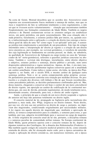78 MAX WEBER
Na costa de Guiné, Monrad descobriu que os acordos dos bonoratiores eram
impostos aos economicamente fracos mediante a ameaça de multas, mas que os
ricos e respeitáveis de fato se subtraíam totalmente a estes regulamentos, a não
ser que os tivessem aceito voluntariamente - situação que encontramos também
freqüentemente nas formações estamentais da Idade Média. Também os negros
abantas e de Daomé costumavam revisar os estatutos antigos ou estabelecer
novos, em parte periódica, em parte ocasionalmente. Mas essa situação não é
nada primitiva. Geralmente, o estatuto jurídico falta por inteiro, ou, quando exis-
te, a indiscriminação entre a aplicação e a criação do direito traz consigo a inexis-
tência geral da idéia de uma "lei" como regra "a ser aplicada" pelo juiz. A senten-
ça jurídica tem simplesmente a autoridade de um precedente. Este tipo de estágio
intermédio entre a interpretação do' direito já vigente e a criação de um direito
novo encontra-se, por exemplo, no weistum germânico, o veredicto de autorida-
des cuja legitimação se fundamenta no carisma pessoal, na idade, na sabedoria,
na qualidade de bonoratiores da linhagem ou cargo (como no caso do "pronun-
ciador da lei" norte-germânico), referente a questões jurídicas concretas ou abs-
tratas. Também o weistum não distingue, inicialmente, entre direito objetivo
e subjetivo, estatuto jurídico e sentença, direito público e privado, nem entre
disposições administrativas e regras normativas. Apenas, de fato, é ora mais isso,
ora mais aquilo. A decisão parlamentar inglesa conservou quase até a atualidade
um caráter semelhante. Como indica o nome assisa, ela tinha, na época dos Plan-
tagenets e, no fundo, até o século XVII, o mesmo caráter de qualquer outra
sentença jurídica. Nem o rei se sentia comprometido pelas próprias assisae.
Os parlamentos procuraram controlar esta situação por medidas diversas. Os pro-
tocolos e a criação dos diversos rolls tinham o fim de que fossem reconhecidas,
como precedentes judiciais, as decisões parlamentares confirmadas pelo rei. Mas,
dessa maneira, chegaram a conservar até hoje o caráter de um mero amendment
do direito vigente, em oposição ao caráter de codificação da lei continental mo-
derna que, em caso de dúvida, pretende regulamentar, de modo totalmente novo,
determinado assunto, eliminando, para isso, o direito até então vigente.
Assim, o princípio de que a criação de um novo direito suspende a vigência
do anterior até hoje não penetrou totalmente no direito inglês.
O conceito material da lei, propagado na Inglaterra pelo racionalismo dos
puritanos e, mais tarde, dos Wbigs, origina-se no direito romano. Neste direito,
por sua vez, ele tem sua raiz primitiva no direito de cargo e, portanto, no impe-
rium dos magistrados, condicionado originalmente por necessidades militares.
A lex rogata era aquele decreto do magistrado que, mediante a aprovação da
milícia, se tornava compromissório para os cidadãos, e somente para estes, e que
também, por isso, adquiria inviolabilidade para o sucessor no cargo de magistra-
do. A fonte originária do conceito atual da lei são, portanto, a disciplina romana
e a natureza peculiar da comunidade militar romana. Na Europa continental da
Idade Média, quem primeiro operou com o conceito romano da lei, depois de
algumas tentativas dos Carolíngios, foi a dinastia dos Hohenstaufen (Frederico 1).
Mas também aquele estágio do conceito medieval primitivo da lei, como emenda
estatuída do direito, não foi alcançado muito cedo, pois a época carismática da
criação e aplicação do direito estende-se, em numerosos institutos, até a época
 