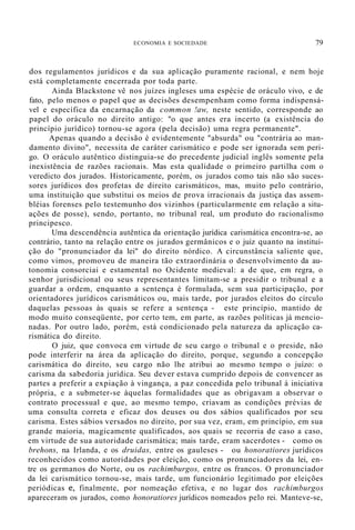ECONOMIA E SOCIEDADE 79
dos regulamentos jurídicos e da sua aplicação puramente racional, e nem hoje
está completamente encerrada por toda parte.
Ainda Blackstone vê nos juízes ingleses uma espécie de oráculo vivo, e de
fato, pelo menos o papel que as decisões desempenham como forma indispensá-
vel e específica da encarnação da common !aw, neste sentido, corresponde ao
papel do oráculo no direito antigo: "o que antes era incerto (a existência do
princípio jurídico) tornou-se agora (pela decisão) uma regra permanente".
Apenas quando a decisão é evidentemente "absurda" ou "contrária ao man-
damento divino", necessita de caráter carismático e pode ser ignorada sem peri-
go. O oráculo autêntico distinguia-se do precedente judicial inglês somente pela
inexistência de razões racionais. Mas esta qualidade o primeiro partilha com o
veredicto dos jurados. Historicamente, porém, os jurados como tais não são suces-
sores jurídicos dos profetas de direito carismáticos, mas, muito pelo contrário,
uma instituição que substitui os meios de prova irracionais da justiça das assem-
bléias forenses pelo testemunho dos vizinhos (particularmente em relação a situ-
ações de posse), sendo, portanto, no tribunal real, um produto do racionalismo
principesco.
Uma descendência autêntica da orientação jurídica carismática encontra-se, ao
contrário, tanto na relação entre os jurados germânicos e o juiz quanto na institui-
ção do "pronunciador da lei" do direito nórdico. A circunstância saliente que,
como vimos, promoveu de maneira tão extraordinária o desenvolvimento da au-
tonomia consorciai e estamental no Ocidente medieval: a de que, em regra, o
senhor jurisdicional ou seus representantes limitam-se a presidir o tribunal e a
guardar a ordem, enquanto a sentença é formulada, sem sua participação, por
orientadores jurídicos carismáticos ou, mais tarde, por jurados eleitos do círculo
daquelas pessoas às quais se refere a sentença - este princípio, mantido de
modo muito conseqüente, por certo tem, em parte, as razões políticas já mencio-
nadas. Por outro lado, porém, está condicionado pela natureza da aplicação ca-
rismática do direito.
O juiz, que convoca em virtude de seu cargo o tribunal e o preside, não
pode interferir na área da aplicação do direito, porque, segundo a concepção
carismática do direito, seu cargo não lhe atribui ao mesmo tempo o juízo: o
carisma da sabedoria jurídica. Seu dever estava cumprido depois de convencer as
partes a preferir a expiação à vingança, a paz concedida pelo tribunal à iniciativa
própria, e a submeter-se àquelas formalidades que as obrigavam a observar o
contrato processual e que, ao mesmo tempo, criavam as condições prévias de
uma consulta correta e eficaz dos deuses ou dos sábios qualificados por seu
carisma. Estes sábios versados no direito, por sua vez, eram, em princípio, em sua
grande maioria, magicamente qualificados, aos quais se recorria de caso a caso,
em virtude de sua autoridade carismática; mais tarde, eram sacerdotes - como os
brehons, na Irlanda, e os druidas, entre os gauleses - ou honoratiores jurídicos
reconhecidos como autoridades por eleição, como os pronunciadores da lei, en-
tre os germanos do Norte, ou os rachimburgos, entre os francos. O pronunciador
da lei carismático tornou-se, mais tarde, um funcionário legitimado por eleições
periódicas e, finalmente, por nomeação efetiva, e no lugar dos rachimburgos
apareceram os jurados, como honoratiores jurídicos nomeados pelo rei. Manteve-se,
 