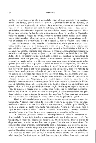 80 MAX WEBER
porém, o princípio de que não a autoridade como tal, mas somente o carismatica-
mente qualificado, podia indicar o direito. O pronunciador da lei nórdico, de
acordo com sua dignidade carismática, bem como os jurados na Alemanha, era
freqüentemente, também em sentido político, um defensor muito eficaz das co-
munidades judiciais contra o poder das autoridades. Assim, sobretudo na Suécia.
Sempre era membro de famílias distintas, como também os jurados na Alemanha,
e especialmente a função de jurado, como era natural, estava muitas vezes vincu-
lada a determinadas linhagens, como carisma hereditário. O pronunciador da lei,
cuja existência está comprovada desde o século X, nunca era juiz. Nada tinha a
ver com a execução e não possuía originalmente nenhum poder coativo; mais
tarde, porém, o possuía na Noruega, em forma limitada. A coação, na medida em
que existia em assuntos jurídicos, estava nas mãos dos funcionários políticos. De
aplicador de direito, chamado caso por caso, o pronunciador da lei transformou-se
num funcionário permanente, e, junto com a necessidade racional da previsibili-
dade, isto é, do caráter regular do direito vigente, desenvolveu-se seu dever de
pronunciar, uma vez por ano, diante da comunidade reunida, aquelas normas
segundo as quais aplicava o direito, tanto para esta tomar conhecimento delas
quanto para seu controle próprio. Apesar de todas as divergências, ressaltou-se
com razão a semelhança com a publicação anual do edito pretória. O sucessor
não estava obrigado a aplicar as loegsaga de seu antecessor, pois, em virtude de
seu carisma, cada pronunciador da lei podia criar novo direito. Para isso, levava
em consideração sugestões e resoluções da comunidade, mas não tinha que fazê-
lo obrigatoriamente, e estas resoluções não criavam nenhum direito antes de
estarem incluídas nas loegsaga, pois o direito apenas podia ser revelado: este
princípio característico e a conseqüente forma de criação e aplicação do direito
são ali patentes. Sinais de instituições semelhantes podem ser encontrados em
quase todos os direitos germânicos (com exceção do turíngio), especialmente na
Frísia (a âsega), e parece que se supõe, com razão, que os redatores menciona-
dos do prefácio da Lex salica devem ser imaginados como semelhantes aos pro-
fetas jurídicos e que a forma de criação dos capitula legibus addenda da época
dos reis francos está relacionada com a estatização do profetismo jurídico.
Sinais de desenvolvimentos semelhantes podem ser encontrados quase por
toda parte. A grande freqüência da resolução primitiva de controvérsias jurídicas
mediante a consulta de um oráculo está documentada, também, para condições
políticas e sociais de resto fortemente racionalizadas. Assim, por exemplo, para o
Egito (o oráculo de Amon) e para a Babilônia. Sem dúvida, constituía também
uma das bases primitivas da posição poderosa dos oráculos helênicos.
Os oráculos jurídicos israelitas desempenhavam funções semelhantes.
A autoridade da profecia jurídica é provavelmente um fenômeno universal. Por
toda parte, o poder dos sacerdotes baseava-se, principalmente, em sua função de
dispensadores de oráculos ou diretores do procedimento nos juízos divinos. Por
isso, muitas vezes crescem enormemente com a pacificação progressiva, que re-
sultou da substituição da vingança por expiação e, por fim, por procedimentos de
queixa. Na África, apesar de ter diminuído muito, em termos relativos, a significa-
ção dos meios de prova irracionais, em favor do procedimento judicial pela chefia
tribal, o poder freqüentemente terrível dos sacerdotes fetichistas fundamenta-se até
 