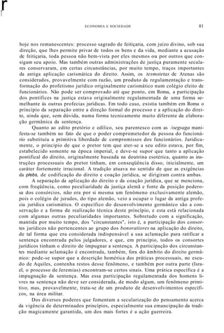 r
r
ECONOMIA E SOCIEDADE 81
hoje nos remanescentes: processo sagrado de feitiçaria, com juízo divino, sob sua
direção, que lhes permite privar de todos os bens e da vida, mediante a acusação
de feitiçaria, toda pessoa não bem-vista por eles mesmos ou por outros que con-
sigam seu apoio. Mas também outras administrações de justiça puramente secula-
res conservaram, em certas circunstâncias, por muito tempo, traços importantes
da antiga aplicação carismática do direito. Assim, os tesmotetas de Atenas são
considerados, provavelmente com razão, um produto da regulamentação e trans-
formação do profetismo jurídico originalmente carismático num colégio eleito de
funcionários. Não pode ser comprovado até que ponto, em Roma, a participação
dos pontífices na justiça estava originalmente regulamentada de uma forma se-
melhante às outras profecias jurídicas. Em todo caso, existia também em Roma o
princípio da separação entre a direção formal do processo e a aplicação do direi-
to, ainda que, sem dúvida, numa forma tecnicamente muito diferente da elabora-
ção germânica da sentença.
Quanto ao edito pretório e edílico, seu parentesco com as /oegsaga mani-
festa-se também no fato de que o poder comprometedor da pessoa do funcioná-
rio substituiu a primitiva liberdade de compromissos dos funcionários. Juridica-
mente, o princípio de que o pretor tem que ater-se a seu edito estava, por fim,
estabelecido somente na época imperial, e deve-se supor que tanto a aplicação
pontifical do direito, originalmente baseada na doutrina esotérica, quanto as ins-
truções processuais do pretor tinham, em conseqüência disso, inicialmente, um
caráter fortemente irracional. A tradição atuava no sentido de que as exigências
da plebs, de codificação do direito e coação jurídica, se dirigiram contra ambas.
A separação da aplicação do direito e da coação jurídica, que se menciona,
com freqüência, como peculiaridade da justiça alemã e fonte da posição podero-
sa dos consórcios, não era por si mesma um fenômeno exclusivamente alemão,
pois o colégio de jurados, do tipo alemão, veio a ocupar o lugar da antiga profe-
cia jurídica carismática. O específico do desenvolvimento germânico são a con-
servação e a forma de realização técnica deste princípio, e esta está relacionada
com algumas outras peculiaridades importantes. Sobretudo com a significação,
mantida por muito tempo, dos "circunstantes", isto é, a participação dos consor-
tes jurídicos não pertencentes ao grupo dos bonoratiores na aplicação do direito,
de tal forma que era considerada indispensável a sua aclamação para ratificar a
sentença encontrada pelos julgadores, e que, em princípio, todos os consortes
jurídicos tinham o direito de impugnar a sentença. A participação dos circunstan-
tes mediante aclamação é encontrada, também, fora do âmbito do direito germâ-
nico: pode-se supor que a descrição homérica das práticas processuais, no escu-
do de Aquiles, contenha restos desse fenômeno, e também por outra parte (Isra-
el, o processo de Jeremias) encontram-se certos sinais. Uma prática específica é a
impugnação da sentença. Mas essa participação regulamentada dos homens li-
vres na sentença não deve ser considerada, de modo algum, um fenômeno primi-
tivo, mas, provavelmente, trata-se de um produto de desenvolvimentos específi-
cos, na área militar.
Dos diversos poderes que fomentam a secularização do pensamento acerca
da vigência de determinados princípios, especialmente sua emancipação da tradi-
ção magicamente garantida, um dos mais fortes é a ação guerreira.
 