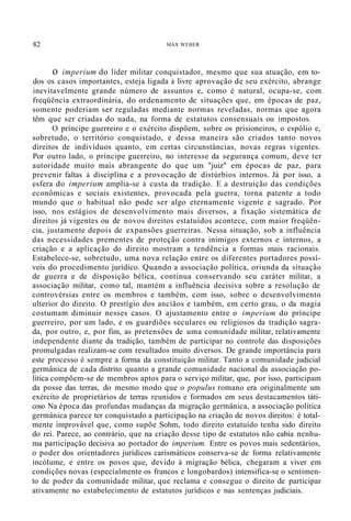 82 MAX WEBER
o imperium do líder militar conquistador, mesmo que sua atuação, em to-
dos os casos importantes, esteja ligada à livre aprovação de seu exército, abrange
inevitavelmente grande número de assuntos e, como é natural, ocupa-se, com
freqüência extraordinária, do ordenamento de situações que, em épocas de paz,
somente poderiam ser reguladas mediante normas reveladas, normas que agora
têm que ser criadas do nada, na forma de estatutos consensuais ou impostos.
O príncipe guerreiro e o exército dispõem, sobre os prisioneiros, o espólio e,
sobretudo, o território conquistado, e dessa maneira são criados tanto novos
direitos de indivíduos quanto, em certas circunstâncias, novas regras vigentes.
Por outro lado, o príncipe guerreiro, no interesse da segurança comum, deve ter
autoridade muito mais abrangente do que um "juiz" em épocas de paz, para
prevenir faltas à disciplina e a provocação de distúrbios internos. Já por isso, a
esfera do imperium amplia-se à custa da tradição. E a destruição das condições
econômicas e sociais existentes, provocada pela guerra, torna patente a todo
mundo que o habitual não pode ser algo eternamente vigente e sagrado. Por
isso, nos estágios de desenvolvimento mais diversos, a fixação sistemática de
direitos já vigentes ou de novos direitos estatuídos acontece, com maior freqüên-
cia, justamente depois de expansões guerreiras. Nessa situação, sob a influência
das necessidades prementes de proteção contra inimigos externos e internos, a
criação e a aplicação do direito mostram a tendência a formas mais racionais.
Estabelece-se, sobretudo, uma nova relação entre os diferentes portadores possí-
veis do procedimento jurídico. Quando a associação política, oriunda da situação
de guerra e de disposição bélica, continua conservando seu caráter militar, a
associação militar, como tal, mantém a influência decisiva sobre a resolução de
controvérsias entre os membros e também, com isso, sobre o desenvolvimento
ulterior do direito. O prestígio dos anciãos e também, em certo grau, o da magia
costumam diminuir nesses casos. O ajustamento entre o imperium do príncipe
guerreiro, por um lado, e os guardiões seculares ou religiosos da tradição sagra-
da, por outro, e, por fim, as pretensões de uma comunidade militar, relativamente
independente diante da tradição, também de participar no controle das disposições
promulgadas realizam-se com resultados muito diversos. De grande importância para
este processo é sempre a forma da constituição militar. Tanto a comunidade judicial
germânica de cada distrito quanto a grande comunidade nacional da associação po-
lítica compõem-se de membros aptos para o serviço militar, que, por isso, participam
da posse das terras, do mesmo modo que o populus romano era originalmente um
exército de proprietários de terras reunidos e formados em seus destacamentos táti-
coso Na época das profundas mudanças da migração germânica, a associação política
germânica parece ter conquistado a participação na criação de novos direitos: é total-
mente improvável que, como supõe Sohm, todo direito estatuído tenha sido direito
do rei. Parece, ao contrário, que na criação desse tipo de estatutos não cabia nenhu-
ma participação decisiva ao portador do imperium. Entre os povos mais sedentários,
o poder dos orientadores jurídicos carismáticos conserva-se de forma relativamente
incólume, e entre os povos que, devido à migração bélica, chegaram a viver em
condições novas (especialmente os francos e longobardos) intensifica-se o sentimen-
to de poder da comunidade militar, que reclama e consegue o direito de participar
ativamente no estabelecimento de estatutos jurídicos e nas sentenças judiciais.
 