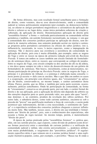 84 MAX WEBER
De forma diferente, mas com resultado formal semelhante para a formação
do direito, como veremos, deu-se esse desenvolvimento, onde a comunidade
judicial se tornou politicamente onipotente (por exemplo, na democracia helêni-
ca), ao afastar os antigos portadores magistráticos e carismáticos da aplicação do
direito e colocar-se no lugar deles, como única portadora soberana da criação e,
sobretudo, da aplicação do direito. Denominaremos aplicação de direito pela
"assembléia forense" a forma - realizada particularmente na comunidade militar
germânica e também, em sentido fortemente racionalizado, na romana - em que
a comunidade dos consortes jurídicos participa na aplicação do direito, sem do-
miná-la de maneira soberana, mas somente podendo aceitar ou rejeitar a senten-
ça proposta pelos portadores carismáticos ou oficiais do saber jurídico; isto é,
influenciá-la, recorrendo, às vezes, 'a meios especiais, como a impugnação da
sentença. Não é decisiva para sua existência a assistência da comunidade na
aplicação do direito, pois esta é muito difundida, por exemplo, entre os negros
do Togo e entre os russos na época da primeira redação pré-cristã da Russkaia
Prawda. E temos em ambos os casos também um círculo limitado de formulado-
res de sentenças (doze, entre os russos), que corresponde ao colégio de jurados.
Entre os negros do Togo, este círculo compõe-se dos anciãos do clã ou da aldeia,
e isto deve quase sempre ter sido o início do desenvolvimento de um grêmio de
formuladores de sentencas. Não houve, inicialmente, como já mencionamos, ne-
nhuma participação do príncipe na Russkaia Prawda; entre os negros do Togo, o
príncipe é o presidente do tribunal, e a sentença é elaborada numa consulta -
neste ponto já secreta - dele com os anciãos. Mas o que falta em ambos os casos
é a cooperação, em princípio com direitos iguais, dos "circunstantes" na aplica-
ção do direito, conservando-se, ao mesmo tempo, o caráter carismático desta
última. Parece, porém, que na África e também por outra parte ocorrem, ocasio-
nalmente, práticas semelhantes. Onde há participação da comunidade, na forma
de "circunstantes", conserva-se em grande parte, por um lado, o caráter formal do
direito e da sua aplicação, pois a aplicação do direito não depende do arbítrio ou
das emoções daqueles para os quais pretende valer, aos quais não quer "servir",
mas dominar; é, ao contrário, produto da revelação dos sábios jurídicos. Por
outro lado, a sabedoria destes, como todo carisma autêntico, encontra-se sob a
pressão de "provar" sua qualificação mediante a força de convicção, e assim pode
acontecer que indiretamente, devido a esta necessidade, o sentimento de "justi-
ça" e a experiência cotidiana dos consortes jurídicos cheguem a exercer influên-
cia muito forte. Mas também, nesses casos, o direito em sua totalidade é formal-
mente um "direito de juristas", pois, sem o conhecimento dos especialistas, não
assume a forma da regra racional. Ao mesmo tempo, porém, é materialmente
"direito do povo".
À época da justiça praticada pelas "assembléias forenses" - prática que,
aliás, em seu sentido preciso, aqui exposto, como divisão de poderes (com diver-
sas formas possíveis) entre a autoridade do carisma jurídico e a ratificação da
comunidade judicial e militar, não existiu universalmente -, podemos atribuir,
com muita probabilidade, o surgimento dos "provérbios jurídicos". O regular-
mente específico deles é que reúnem em si a norma jurídica formal e uma expli-
cação ilustrativa-popular, como, por exemplo, o provérbio: "Busca tua fé onde a
 
