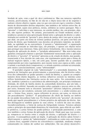 4 MAX ,"EBER
berdade de ação, com a qual ele deve conformar-se. Mas sua natureza específica
consiste, positivamente, no fato de ele não ter o objeto único não só de respeitar e
realizar o direito objetivo vigente, uma vez que este está em vigor e constitui o funda-
mento de determinados direitos adquiridos, mas também o de realizar outros fins, de
caráter material, sejam estes políticos, morais, utilitários ou outros quaisquer. Para o
"governo", o indivíduo e seus interesses, no sentido jurídico, são, em princípio, obje-
tos, não sujeitos jurídicos. No entanto, precisamente no Estado moderno existe a
tendência a promover uma aproximação formal entre a aplicação do direito e a admi-
nistração (no sentido de "governo"), pois, dentro da justiça, não é raro que se exija do
juiz atual, em parte em nome de normas jurídicas positivas, em parte com base em
teorias do direito, que fundamente suas decisões em princípios materiais, na morali-
dade, na eqüidade ou na conveniêncía. E perante a "administração", a organização
estatal atual concede ao indivíduo (que, em princípio, é apenas seu objeto) meios
para proteger seus interesses. Estes, pelo menos formalmente, têm a mesma natureza
daqueles da aplicação do direito: a "jurisdição administrativa". Mas nem todas estas
garantias conseguem eliminar a oposição fundamental mencionada entre a aplicação
do direito e o "governo". O "governo" aproxima-se da criação do direito, mas quando,
renunciando à livre decisão em cada caso, cria regulamentos gerais para a forma de
realizar negócios típicos, e isto, em certo grau, mesmo quando não se considera
comprometido por estes regulamentos, pois mesmo neste caso espera-se dele, como
o normal, a aceitação deste compromisso, e a atitude contrária costuma ser censurada,
pelo menos convencionalmente, como "arbitrariedade".
O portador original de toda "administração" é a autoridade doméstica. Na
ausência de limitações que primitivamente a caracterizam, não há direitos subje-
tivos dos submetidos ao poder perante o chefe da família, e, quanto ao compor-
tamento deste diante daqueles, as normas subjetivas existem no máximo como
reflexo heterônomo das limitações sacras de suas ações. Em consonância com
isto, também é primitiva a coexistência da administração, em princípio totalmente
ilimitada, do chefe da família dentro da comunidade doméstica, por um lado, e
do processo arbitral, baseado em acordos sobre expiação e provas entre os clãs,
por outro. Somente nele se discutem "pretensões" (direitos subjetivos, portanto)
e pronuncia-se um veredicto; somente nele encontramos - e ainda veremos por
que - formas fixas, prazos, regras referentes às provas; em suma, os inícios de
um procedimento "jurídico". O procedimento do chefe da família no âmbito
de seu poder desconhece tudo isso. É a forma primitiva do "governo", do mesmo
modo que aquele procedimento é a forma primitiva da aplicação do direito. Am-
bos distinguem-se também quanto às suas esferas. A soleira da casa era ainda,
incondicionalmente, o limite da justiça da Antiguidade romana. Veremos adiante
como o princípio da autoridade doméstica foi transferido, para além de seu âmbi-
to primitivo, a certas formas do poder político: o principado patrimonial, e com
isso também a certas formas da aplicação do direito. Onde quer que isso aconte-
ça, rompem-se os limites entre a criação do direito, a aplicação do direito e o
governo. A conseqüência pode ser dupla. A aplicação do direito adota formal e
objetivamente o caráter de "administração", realizando-se como esta sem formas
e prazos fixos, segundo critérios de conveniência e eqüidade, mediante simples
comunicados ou ordens do senhor aos submetidos. Em seu pleno desenvolvi-
 