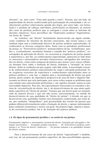 ECONOMIA E SOCIEDADE 85
deixaste", ou, mais curto: "Uma mão guarda a outra". Nascem, por um lado, da
popularidade do direito condicionada pela participação da comunidade e do co-
nhecimento jurídico relativamente grande dos leigos; por outro lado, sua formu-
lação é o produto de cabeças individuais, profissionais ou diletantes, na maioria
das vezes de profetas jurídicos que se entregam à cisma sobre as máximas de
decisões repetitivas. Esses provérbios são "disposições jurídicas" fragmentárias,
em forma de "lemas".
Ao contrário, um "direito" formalmente desenvolvido em algum sentido,
como complexo de máximas de decisão conscientes, não existiu nunca e em
nenhum lugar sem a colaboração decisiva de peritos jurídicos especializados. Já
conhecemos as diversas categorias deles. Junto com os portadores profissionais
da justiça, os "bonoratiores jurídicos": prenunciadores da lei, rachimburgos, jura-
dos e, eventualmente, sacerdotes formam a camada dos "práticos jurídicos", en-
carregados da aplicação do direito. Ao crescerem as exigências da justiça quanto
à experiência e, por fim, ao conhecimento especializado, aparecem ao lado deles
os assessores e procuradores privados (intercessores, advogados) dos interessa-
dos no direito, como outra categoria de práticos que muitas vezes exerce influên-
cia bastante forte sobre a formação do direito, mediante a "invenção" de novos
direitos. Sobre as condições em que surgem, cabe falar ainda. A necessidade crescen-
te de conhecimentos jurídicos especializados fez surgir o advogado profissional. Es-
tas exigências crescentes de experiência e conhecimentos especializados entre os
práticos jurídicos e, com isso, o impulso para a racionalização do direito em geral
partem, quase sempre, da importância progressiva da troca de bens e daqueles inte-
ressados no direito que nela participam, pois nessa esfera surgem os problemas para
cuja solução uma especialização profissional, e isto significa racional, tomou-se uma
necessidade imperiosa. Para nós, são especialmente interessantes os caminhos e des-
tinos da racionalização do direito, isto é, do desenvolvimento de suas atuais quali-
dades específicas de "direito de juristas". Veremos que um direito pode ser racionali-
zado de maneira diversa e que isto não ocorre, necessariamente, no sentido do
desenvolvimento de suas qualidades de "direito de juristas". A direção em que se
desenvolvem estas qualidades formais está diretamente condicionada, por assim di-
zer, por condições "intrajurídicas": pela peculiaridade dos círculos de pessoas que
podem influir profissionalmente sobre a formação do direito, e apenas indiretamente
pelas condições econôrnícas e sociais, em geral. Em primeiro lugar, importa a nature-
za do ensinamento jurídico, isto é, da formação dos práticos jurídicos.
§ 4. Os tipos de pensamento jurídico e os notáveis na justiça
Ensinamento empírico e ensinamento racional do direito: formação por advogados e for-
mação universitária. - Formação jurídica teocrática. - Os bonoratiores jurídicos conti-
nentais e os "livros de direito" medievais. - Os juristas romanos e as qualidades formais
do direito romano.
Para o desenvolvimento de um curso de direito "especializado" e também,
com isso, de um pensamento jurídico específico, há duas possibilidades opostas.
 