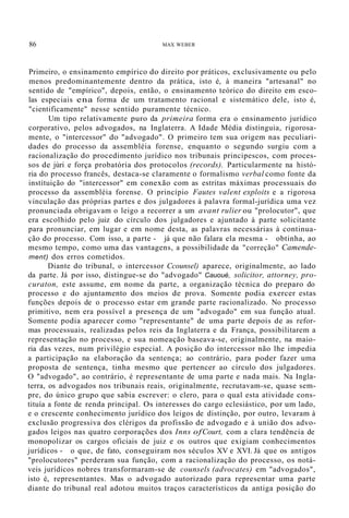 86 MAX WEBER
Primeiro, o ensinamento empírico do direito por práticos, exclusivamente ou pelo
menos predominantemente dentro da prática, isto é, à maneira "artesanal" no
sentido de "empírico", depois, então, o ensinamento teórico do direito em esco-
las especiais ena forma de um tratamento racional e sistemático dele, isto é,
"cientificamente" nesse sentido puramente técnico.
Um tipo relativamente puro da primeira forma era o ensinamento jurídico
corporativo, pelos advogados, na Inglaterra. A Idade Média distinguia, rigorosa-
mente, o "intercessor" do "advogado". O primeiro tem sua origem nas peculiari-
dades do processo da assembléia forense, enquanto o segundo surgiu com a
racionalização do procedimento jurídico nos tribunais principescos, com proces-
sos de júri e força probatória dos protocolos (records). Particularmente na histó-
ria do processo francês, destaca-se claramente o formalismo verbal como fonte da
instituição do "intercessor" em conexão com as estritas máximas processuais do
processo da assembléia forense. O princípio Fautes valent exploits e a rigorosa
vinculação das próprias partes e dos julgadores à palavra formal-jurídica uma vez
pronunciada obrigavam o leigo a recorrer a um avant rulier ou "prolocutor", que
era escolhido pelo juiz do círculo dos julgadores e ajuntado à parte solicitante
para pronunciar, em lugar e em nome desta, as palavras necessárias à continua-
ção do processo. Com isso, a parte - já que não falara ela mesma - obtinha, ao
mesmo tempo, como uma das vantagens, a possibilidade da "correção" Camende-
ment) dos erros cometidos.
Diante do tribunal, o intercessor Ccounsel) aparece, originalmente, ao lado
da parte. Já por isso, distingue-se do "advogado" Cauoué, solicitor, attorney, pro-
curaton, este assume, em nome da parte, a organização técnica do preparo do
processo e do ajuntamento dos meios de prova. Somente podia exercer estas
funções depois de o processo estar em grande parte racionalizado. No processo
primitivo, nem era possível a presença de um "advogado" em sua função atual.
Somente podia aparecer como "representante" de uma parte depois de as refor-
mas processuais, realizadas pelos reis da Inglaterra e da França, possibilitarem a
representação no processo, e sua nomeação baseava-se, originalmente, na maio-
ria das vezes, num privilégio especial. A posição do intercessor não lhe impedia
a participação na elaboração da sentença; ao contrário, para poder fazer uma
proposta de sentença, tinha mesmo que pertencer ao círculo dos julgadores.
O "advogado", ao contrário, é representante de uma parte e nada mais. Na Ingla-
terra, os advogados nos tribunais reais, originalmente, recrutavam-se, quase sem-
pre, do único grupo que sabia escrever: o clero, para o qual esta atividade cons-
tituía a fonte de renda principal. Os interesses do cargo eclesiástico, por um lado,
e o crescente conhecimento jurídico dos leigos de distinção, por outro, levaram à
exclusão progressiva dos clérigos da profissão de advogado e à união dos advo-
gados leigos nas quatro corporações dos Inns ofCourt, com a clara tendência de
monopolizar os cargos oficiais de juiz e os outros que exigiam conhecimentos
jurídicos - o que, de fato, conseguiram nos séculos XV e XVI. Já que os antigos
"prolocutores" perderam sua função, com a racionalização do processo, os notá-
veis jurídicos nobres transformaram-se de counsels (advocates) em "advogados",
isto é, representantes. Mas o advogado autorizado para representar uma parte
diante do tribunal real adotou muitos traços característicos da antiga posição do
 