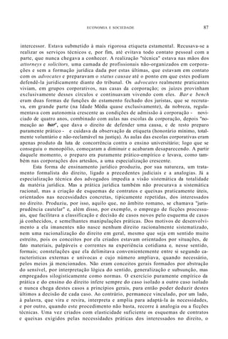 ECONOMIA E SOCIEDADE 87
intercessor. Estava submetido à mais rigorosa etiqueta estamental. Recusava-se a
realizar os serviços técnicos e, por fim, até evitava todo contato pessoal com a
parte, que nunca chegava a conhecer. A realização "técnica" estava nas mãos dos
attorneys e solicitors, uma camada de profissionais não-organizados em corpora-
ções e sem a formação jurídica dada por estas últimas, que estavam em contato
com os advocates e preparavam o status causae até o ponto em que estes podiam
defendê-la juridicamente diante do tribunal. Os advocates realmente praticantes
viviam, em grupos corporativos, nas casas da corporação; os juízes provinham
exclusivamente desses círculos e continuavam vivendo com eles. Bar e bench
eram duas formas de funções do estamento fechado dos juristas, que se recruta-
va, em grande parte (na Idade Média quase exclusivamente), da nobreza, regula-
mentava com autonomia crescente as condições de admissão à corporação - novi-
ciado de quatro anos, combinado com aulas nas escolas da corporação, depois "no-
meação ao bar', que dava o direito de defender uma causa, e de resto preparo
puramente prático - e cuidava da observação da etiqueta (honorário mínimo, total-
mente voluntário e não-reclamável na justiça). As aulas das escolas corporativas eram
apenas produto da luta de concorrência contra o ensino universitário; logo que se
conseguiu o monopólio, começaram a diminuir e acabaram desaparecendo. A partir
daquele momento, o preparo era puramente prático-empírico e levava, como tam-
bém nas corporações dos artesãos, a uma especialização crescente.
Esta forma de ensinamento jurídico produziu, por sua natureza, um trata-
mento formalista do direito, ligado a precedentes judiciais e a analogias. Já a
especialização técnica dos advogados impedia a visão sistemática da totalidade
da matéria jurídica. Mas a prática jurídica também não procurava a sistemática
racional, mas a criação de esquemas de contratos e queixas praticamente úteis,
orientados nas necessidades concretas, tipicamente repetidas, dos interessados
no direito. Produziu, por isso, aquilo que, no âmbito romano, se chamava "juris-
prudência cautelar" e, além disso, por exemplo, o emprego de ficções processu-
ais, que facilitava a classificação e decisão de casos novos pelo esquema de casos
já conhecidos, e semelhantes manipulações práticas. Dos motivos de desenvolvi-
mento a ela imanentes não nasce nenhum direito racionalmente sistematizado,
nem uma racionalização do direito em geral, mesmo que seja em sentido muito
estreito, pois os conceitos por ela criados estavam orientados por situações, de
fato materiais, palpáveis e correntes na experiência cotidiana e, nesse sentido,
formais; constelações que ela delimitava convenientemente entre si segundo ca-
racterísticas externas e unívocas e cujo número ampliava, quando necessário,
pelos meios já mencionados. Não eram conceitos gerais formados por abstração
do sensível, por interpretação lógica do sentido, generalização e subsunção, mas
empregados silogisticamente como normas. O exercício puramente empírico da
prática e do ensino do direito infere sempre do caso isolado a outro caso isolado
e nunca chega destes casos a princípios gerais, para então poder deduzir destes
últimos a decisão de cada caso. Ao contrário, permanece vinculado, por um lado,
à palavra, que vira e revira, interpreta e amplia para adaptá-la às necessidades,
e por outro, quando este procedimento não basta, recorre à analogia ou a ficções
técnicas. Uma vez criados com elasticidade suficiente os esquemas de contratos
e queixas exigidos pelas necessidades práticas dos interessados no direito, o
 