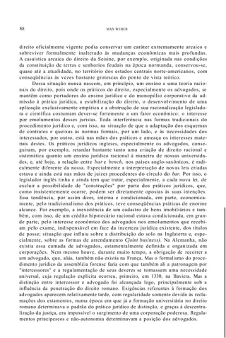 88 MAX WEBER
direito oficialmente vigente podia conservar um caráter extremamente arcaico e
sobreviver formalmente inalterado às mudanças econômicas mais profundas.
A casuística arcaica do direito da Seisine, por exemplo, originada nas condições
da constituição de terras e senhorios feudais na época normanda, conservou-se,
quase até a atualidade, no território dos estados centrais norte-americanos, com
conseqüências às vezes bastante grotescas do ponto de vista teórico.
Dessa situação nunca nascem, em princípio, um ensino e uma teoria racio-
nais do direito, pois onde os práticos do direito, especialmente os advogados, se
mantêm como portadores do ensino jurídico e do monopólio corporativo da ad-
missão à prática jurídica, a estabilização do direito, o desenvolvimento de uma
aplicação exclusivamente empírica e a obstrução de sua racionalização legislado-
ra e científica costumam dever-se fortemente a um fator econômico: o interesse
por emolumentos desses juristas. Toda interferência nas formas tradicionais do
procedimento jurídico e, com isso, na situação de que a adaptação dos esquemas
de contratos e queixas às normas formais, por um lado, e às necessidades dos
interessados, por outro, está nas mãos dos práticos e ameaça os interesses mate-
riais destes. Os práticos jurídicos ingleses, especialmente os advogados, conse-
guiram, por exemplo, retardar bastante tanto uma criação de direito racional e
sistemática quanto um ensino jurídico racional à maneira de nossas universida-
des, e, até hoje, a relação entre bar e bench, nos países anglo-saxônícos, é radi-
calmente diferente da nossa. Especialmente a interpretação de novas leis criadas
estava e ainda está nas mãos de juízes procedentes do círculo do bar. Por isso, o
legislador inglês tinha e ainda tem que tratar, especialmente, a cada nova lei, de
excluir a possibilidade de "construções" por parte dos práticos jurídicos, que,
como insistentemente ocorre, podem ser diretamente opostas às suas intenções.
Essa tendência, por assim dizer, interna e condicionada, em parte, economica-
mente, pelo tradicionalismo dos práticos, teve conseqüências práticas de enorme
alcance. Por exemplo, a inexistência de um cadastro de bens imobiliários e tam-
bém, com isso, de um crédito hipotecário racional estava condicionada, em gran-
de parte, pelo interesse econômico dos advogados nos emolumentos que recebi-
am pelo exame, indispensável em face da incerteza jurídica existente, dos títulos
de posse; situação que influiu sobre a distribuição do solo na Inglaterra e, espe-
cialmente, sobre as formas de arrendamento Cjoint business). Na Alemanha, não
existia essa camada de advogados, estamentalmente definida e organizada em
corporações. Nem mesmo houve, durante muito tempo, a obrigação de recorrer a
um advogado, que, aliás, também não existia na França. Mas o formalismo do proce-
dimento jurídico da assembléia forense fazia com que também ali a patronagem por
"intercessores" e a regulamentação de seus deveres se tornassem uma necessidade
universal, cuja regulação explícita ocorreu, primeiro, em 1330, na Baviera. Mas a
distinção entre intercessor e advogado foi alcançada logo, principalmente sob a
influência da penetração do direito romano. Exigências referentes à formação dos
advogados aparecem relativamente tarde, com regularidade somente devido às recla-
mações dos estamentos, numa época em que já a formação universitária no direito
romano determinava o padrão do prático jurídico de distinção, e graças à descentra-
lização da justiça, era impossível o surgimento de uma corporação poderosa. Regula-
mentos principescos e não-autonomia determinavam a posição dos advogados.
 