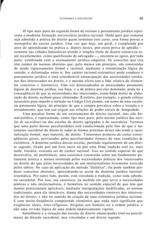 r ECONOMIA E SOCIEDADE 89
o tipo mais puro da segunda forma de ensinar o pensamento jurídico repre-
senta a moderna formação universitária jurídica racional. Onde quer que somente
seja admitido à prática do direito quem terminou este curso, esta forma possui o
monopólio do ensino jurídico. Uma vez que hoje, em geral, é completada por
anos de aprendizado na prática e, depois destes, por outra prova de aptidão -
somente nas cidades hanseáticas alemãs o simples título de doutor conservou-se,
até recentemente, como qualificação de advogado -, encontra-se agora, por toda
parte, combinada com o ensinamento jurídico empírico. Os conceitos que cria
têm caráter de normas abstratas que, pelo menos em princípio, são construídas
de modo rigorosamente formal e racional, mediante a interpretação lógica do
sentido, e delimitadas entre si. Seu caráter racional-sistemático pode conduzir o
pensamento jurídico a uma considerável emancipação das necessidades cotidia-
nas dos interessados no direito, e o mesmo efeito tem a falta relativa de elemen-
tos concretos e ilustrativos. Uma vez desencadeadas as necessidades puramente
lógicas da doutrina jurídica, sua força, e a da prática por elas dominada, pode ter a
conseqüência de que as necessidades dos interessados, como força motriz da elabo-
ração do direito, acabam quase eliminadas. É notório, por exemplo, o grande esforço
necessário para impedir a inclusão no Código Civil alemão, em nome de uma coerên-
cia puramente lógica, do princípio de que a compra prevalece sobre a locação e o
arrendamento, que tem sua origem nas relações de poder sociais da Antiguidade.
Uma peculiar forma de um ensinamento de direito racional, mas não for-
mal-jurídico, é representada, como tipo mais puro, pelo ensino jurídico das esco-
las de sacerdotes ou das escolas de direito agregadas à de sacerdotes. Veremos
que uma parte dessas peculiaridades está condicionada pelo fato de que o tra-
tamento sacerdotal do direito (e todas as formas próximas deste) não tende à racio-
nalização formal, mas material, do direito. Trataremos primeiro de certas conse-
qüências gerais, provocadas pelas peculiaridades formais de suas condições de
existência. A doutrina jurídica dessas escolas, partindo regularmente de um direi-
to sagrado, fixado por um livro sacro ou por uma firme tradição oral ou, mais
tarde, literária, costuma ser de caráter racional. Isso no sentido especial de que
desenvolve, de preferência, uma casuística construída sobre um fundamento pu-
ramente teórico e menos orientada pelas necessidades práticas dos interessados
no direito do que pelas necessidades de um intelectualismo livremente exercido
pelos sábios. No caso da aplicação do método "dialético", ela pode também pro-
duzir conceitos abstratos, aproximando-se assim da doutrina jurídica racional-
sistemática. Por outro lado, porém, está vinculada à tradição, como toda sabedo-
ria sacerdotal. Por isso, sua casuística, na medida em que serve a necessidades
práticas e não intelectualistas, é formalista no sentido especial de que tem que
manter praticamente aplicáveis, mediante interpretações modificadas, as normas
tradicionais, para ela intocáveis, diante das necessidades variáveis dos interessa-
dos no direito, e não no sentido da criação de uma sistemática jurídica racional.
E com muita freqüência compreende elementos que nada mais significam que
exigências ideais, ético-religiosas, dirigidas aos homens ou à ordem jurídica, e
não uma revisão lógica de uma ordem empiricamente vigente.
Semelhante é a situação das escolas de direito emancipadas total ou parcial-
mente da direção sacerdotal, mas vinculadas a um direito sagrado.
 