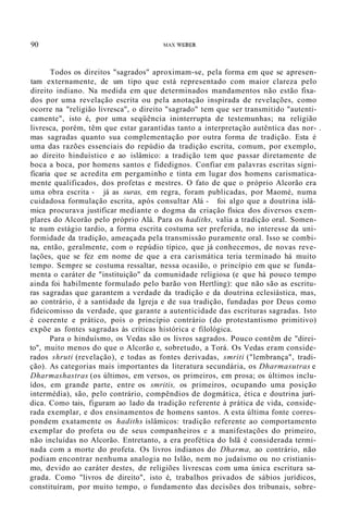 90 MAX WEBER
Todos os direitos "sagrados" aproximam-se, pela forma em que se apresen-
tam externamente, de um tipo que está representado com maior clareza pelo
direito indiano. Na medida em que determinados mandamentos não estão fixa-
dos por uma revelação escrita ou pela anotação inspirada de revelações, como
ocorre na "religião livresca", o direito "sagrado" tem que ser transmitido "autenti-
camente", isto é, por uma seqüência ininterrupta de testemunhas; na religião
livresca, porém, têm que estar garantidas tanto a interpretação autêntica das nor- .
mas sagradas quanto sua complementação por outra forma de tradição. Esta é
uma das razões essenciais do repúdio da tradição escrita, comum, por exemplo,
ao direito hinduístico e ao islâmico: a tradição tem que passar diretamente de
boca a boca, por homens santos e fidedignos. Confiar em palavras escritas signi-
ficaria que se acredita em pergaminho e tinta em lugar dos homens carismatica-
mente qualificados, dos profetas e mestres. O fato de que o próprio Alcorão era
uma obra escrita - já as suras, em regra, foram publicadas, por Maomé, numa
cuidadosa formulação escrita, após consultar Alá - foi algo que a doutrina islâ-
mica procurava justificar mediante o dogma da criação física dos diversos exem-
plares do Alcorão pelo próprio Alá. Para os hadiths, valia a tradição oral. Somen-
te num estágio tardio, a forma escrita costuma ser preferida, no interesse da uni-
formidade da tradição, ameaçada pela transmissão puramente oral. Isso se combi-
na, então, geralmente, com o repúdio típico, que já conhecemos, de novas reve-
lações, que se fez em nome de que a era carismática teria terminado há muito
tempo. Sempre se costuma ressaltar, nessa ocasião, o princípio em que se funda-
menta o caráter de "instituição" da comunidade religiosa (e que há pouco tempo
ainda foi habilmente formulado pelo barão von Hertling): que não são as escritu-
ras sagradas que garantem a verdade da tradição e da doutrina eclesiástica, mas,
ao contrário, é a santidade da Igreja e de sua tradição, fundadas por Deus como
fideicomisso da verdade, que garante a autenticidade das escrituras sagradas. Isto
é coerente e prático, pois o princípio contrário (do protestantismo primitivo)
expõe as fontes sagradas às críticas histórica e filológica.
Para o hinduísmo, os Vedas são os livros sagrados. Pouco contêm de "direi-
to", muito menos do que o Alcorão e, sobretudo, a Torá. Os Vedas eram conside-
rados shruti (revelação), e todas as fontes derivadas, smriti ("lembrança", tradi-
ção). As categorias mais importantes da literatura secundária, os Dharmasutras e
Dharmashastras (os últimos, em versos, os primeiros, em prosa; os últimos inclu-
ídos, em grande parte, entre os smritis, os primeiros, ocupando uma posição
intermédia), são, pelo contrário, compêndios de dogmática, ética e doutrina jurí-
dica. Como tais, figuram ao lado da tradição referente à prática de vida, conside-
rada exemplar, e dos ensinamentos de homens santos. A esta última fonte corres-
pondem exatamente os hadiths islâmicos: tradição referente ao comportamento
exemplar do profeta ou de seus companheiros e a manifestações do primeiro,
não incluídas no Alcorão. Entretanto, a era profética do Islã é considerada termi-
nada com a morte do profeta. Os livros indianos do Dharma, ao contrário, não
podiam encontrar nenhuma analogia no Islão, nem no judaísmo ou no cristianis-
mo, devido ao caráter destes, de religiões livrescas com uma única escritura sa-
grada. Como "livros de direito", isto é, trabalhos privados de sábios jurídicos,
constituíram, por muito tempo, o fundamento das decisões dos tribunais, sobre-
 