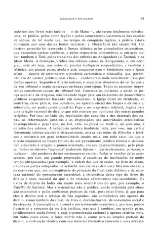 ECONOMIA E SOCIEDADE 91
tudo um dos livros mais tardios - o do Manu -, até serem totalmente substitu-
ídos, na prática, pelas compilações e pelos comentários sistemáticos das escolas
de sábios, de tal modo que, no tempo da conquista inglesa, a prática estava
dominada por uma destas fontes terciárias: a Mitâksharâ (do século XI). Um
destino parecido foi reservado à Sunna islâmica pelos compêndios sistemáticos,
que assumiam caráter canõnico, e pelos respectivos comentários, e, em grau me-
nor, também à Torá, pelos trabalhos dos rabinos na Antiguidade (o Talmud) e na
Idade Média. A formação jurídica dos rabinos estava na Antiguidade, e, em certo
grau, está até hoje, nas mãos de juristas teológicos respondentes, e também a
islâmica, em grande parte, ainda o está, enquanto nem o hinduísmo nem a Igreja
cristã - depois de terminarem a profecia carismática e didascália, que, porém,
não era de caráter jurídico, mas ético - conheceram nada semelhante. Isso por
razões opostas. Segundo o direito indiano, o sacerdote doméstico do rei faz parte
de seu tribunal e expia sentenças errõneas com jejum. Todos os assuntos impor-
tantes constituem causas do tribunal real. Conserva-se, portanto, a união da jus-
tiça secular e da religiosa, não havendo lugar para um estamento de honoratiores
jurídicos respondentes baseado em concessão. A Igreja cristã do Ocidente, ao
contrário, criou para si, nos concílios, no aparato oficial dos bispos e da cúria e,
sobretudo, no poder jurisdicional do Papa e no magistério infalível, órgãos para
uma criação racional de direito que não existem em nenhuma das outras grandes
religiões. Por isso, ao lado das resoluções dos concílios e das decretais dos pa-
pas, as informações jurídicas e as disposições das autoridades eclesiásticas
desempenham o papel que, no Islã, cabe ao fetwâ do mufti e, no judaísmo, à
opinião dos rabinos. A sabedoria jurídica hinduísta tinha, por isso, um caráter
fortemente teórico-escolar e sistematizante, estava nas mãos de filósofos e teóri-
cos e mostrava em grau extraordinário (muito mais, em todo caso, do que o
direito canónico) os traços típicos de um pensamento jurídico teórico e sistemá-
tico vinculado à religião e pouco orientado, em seu desenvolvimento, pela práti-
ca. Todos os direitos "sagrados" realmente típicos - particularmente, portanto, o
indiano - são produtos de um ensinamento escolar. Todas as versões deles apre-
sentam, por isso, em grande proporção, a' casuística de instituições há muito
tempo ultrapassadas (por exemplo, a ordem das quatro castas, no livro do Manu,
e todas as partes antiquadas da scbarta, nas escolas islâmicas). Mas não são raros
os casos em que, em conseqüência da primazia da finalidade didática e da natu-
reza racional do pensamento sacerdotal, a sistemática desse tipo de livros de
direito é mais racional do que a de criações semelhantes não-sacerdotais. Os
livros de direito da Índia são muito mais sistemáticos do que, por exemplo, o
Espelho da Saxônia. Mas a sistemática não é jurídica, senão orientada pela situa-
ção estamental e pelos problemas práticos da vida, pois estes livros, já que para
eles o direito está a serviço de fins sagrados, são compêndios não apenas do
direito, como também do ritual, da ética e, eventualmente, da convenção social e
da etiqueta. A conseqüência normal é um tratamento casuístico e, por isso, pouco
ilustrativo e concreto da matéria jurídica, mas que é também, em grande parte,
juridicamente nada formal e cuja sistematização racional é apenas relativa, pois,
em todos esses casos, a força motriz não é, como para os simples práticos do
direito, a realização técnica com seu material ilustrativo concreto e suas necessí-
 