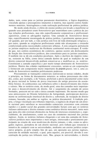 92 MAX WEBER
dades, nem, como para os juristas puramente doutrinários, a lógica dogmática,
vinculada apenas a pressupostos imanentes à matéria, mas aqueles outros funda-
mentos materiais, heterogêneos a toda realização profissional da prática jurídica.
De modo ainda diverso, o efeito do ensino jurídico era levado a manifestar-se
quando seus portadores eram honoratiores que mantinham com a prática da jus-
tiça relações profissionais, mas não especificamente corporativas e profissional-
aquisitivas, como os advogados ingleses. Uma camada de honoratiores desse
tipo, especificamente encarregada da prática jurídica, é geralmente apenas possí-
vel quando, por um lado, a vida jurídica está livre de toda dominação religiosa e,
por outro, quando as exigências profissionais ainda não alcançaram a extensão
condicionada pelas necessidades comerciais urbanas. A esta categoria pertencem
os juristas empíricos medievais do Ocidente continental norte-europeu. É verda-
de que, nos centros económicos do comércio, apenas ocorre um deslocamento
da função dos honoratiores jurídicos, dos consulentes para os juristas cautelares.
E também isto se dá em condições peculiares. Após o declínio do império roma-
no, restaram na Itália, como única camada dentro da qual as tradições de um
direito comercial desenvolvido podiam conservar-se e modificar-se, os notários.
Constituíam a camada específica e por muito tempo dominante de honoratiores
jurídicos. Dentro das cidades rapidamente crescentes, uniam-se em corporações
e formavam um componente muito importante do popolo grasso, isto é, uma ca-
mada de honoratiores também politicamente poderosa.
Precisamente as transações comerciais realizavam-se nessas cidades, desde
o princípio, na forma de documentos notariais; as ordens processuais das cida-
des, como, por exemplo, a de Veneza, preferiam a prova documental como meio
de prova racional às formas de prova irracionais do antigo processo da assem-
bléia forense. Já conhecemos sua influência sobre o desenvolvimento dos títulos
e valores. Mas os notários eram, de modo geral, uma das camadas mais importan-
tes para o desenvolvimento do direito. Até o surgimento da camada de juízes
formados, parecem até ter sido a única camada importante. Do mesmo modo que
seus antecessores no Oriente helenístico da Antiguidade, participavam decisiva-
mente na uniformização interlocal do direito e, sobretudo, da recepção do direito
romano, baseada, em ambas as regiões, na prática documental. A tradição pró-
pria, a longa vinculação aos tribunais imperiais, a urgência de dispor de um direi-
to racional para satisfazer as necessidades comerciais crescentes com extrema
rapidez e o poder social das grandes universidades faziam com que os notários
italianos adotassem o direito romano como autêntico direito mercantil, tanto mais
que para eles não existiam obstáculos na forma de interesses estamentais e, espe-
cialmente, de emolumentos, como no caso do estamento nacional dos juristas
ingleses. Assim, os notários italianos chegaram a ser uma das camadas de hono-
ratiores jurídicos mais importantes e mais antigas, interessada e praticamente par-
ticipante na criação do usus modernus do direito romano, e não, como os advo-
gados ingleses, portadora de um direito nacional, pois tinham que renunciar à
tentativa de competir com as universidades, mediante um ensino jurídico corpo-
rativo próprio, já pelo simples fato de que, em oposição aos juristas ingleses,
careciam de unidade nacional, a qual, para aqueles, era possível, devido à con-
centração da justiça nos tribunais reais. Mas, graças às universidades, o direito
 