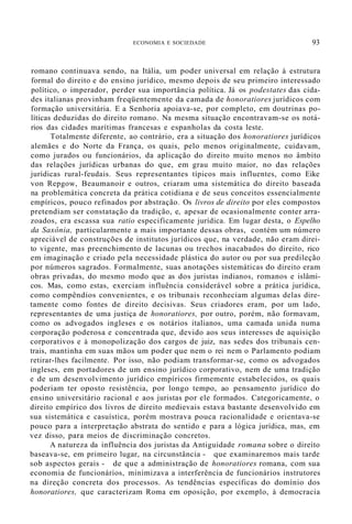 ECONOMIA E SOCIEDADE 93
romano continuava sendo, na Itália, um poder universal em relação à estrutura
formal do direito e do ensino jurídico, mesmo depois de seu primeiro interessado
político, o imperador, perder sua importância política. Já os podestates das cida-
des italianas provinham freqüentemente da camada de honoratiores jurídicos com
formação universitária. E a Senhoria apoiava-se, por completo, em doutrinas po-
líticas deduzidas do direito romano. Na mesma situação encontravam-se os notá-
rios das cidades marítimas francesas e espanholas da costa leste.
Totalmente diferente, ao contrário, era a situação dos honoratiores jurídicos
alemães e do Norte da França, os quais, pelo menos originalmente, cuidavam,
como jurados ou funcionários, da aplicação do direito muito menos no âmbito
das relações jurídicas urbanas do que, em grau muito maior, no das relações
jurídicas rural-feudais. Seus representantes típicos mais influentes, como Eike
von Repgow, Beaumanoir e outros, criaram uma sistemática do direito baseada
na problemática concreta da prática cotidiana e de seus conceitos essencialmente
empíricos, pouco refinados por abstração. Os livros de direito por eles compostos
pretendiam ser constatação da tradição, e, apesar de ocasionalmente conter arra-
zoados, era escassa sua ratio especificamente jurídica. Em lugar desta, o Espelho
da Saxônia, particularmente a mais importante dessas obras, contém um número
apreciável de construções de institutos jurídicos que, na verdade, não eram direi-
to vigente, mas preenchimento de lacunas ou trechos inacabados do direito, rico
em imaginação e criado pela necessidade plástica do autor ou por sua predileção
por números sagrados. Formalmente, suas anotações sistemáticas do direito eram
obras privadas, do mesmo modo que as dos juristas indianos, romanos e islâmi-
cos. Mas, como estas, exerciam influência considerável sobre a prática jurídica,
como compêndios convenientes, e os tribunais reconheciam algumas delas dire-
tamente como fontes de direito decisivas. Seus criadores eram, por um lado,
representantes de uma justiça de honoratiores, por outro, porém, não formavam,
como os advogados ingleses e os notários italianos, uma camada unida numa
corporação poderosa e concentrada que, devido aos seus interesses de aquisição
corporativos e à monopolização dos cargos de juiz, nas sedes dos tribunais cen-
trais, mantinha em suas mãos um poder que nem o rei nem o Parlamento podiam
retirar-lhes facilmente. Por isso, não podiam transformar-se, como os advogados
ingleses, em portadores de um ensino jurídico corporativo, nem de uma tradição
e de um desenvolvimento jurídico empíricos firmemente estabelecidos, os quais
poderiam ter oposto resistência, por longo tempo, ao pensamento jurídico do
ensino universitário racional e aos juristas por ele formados. Categoricamente, o
direito empírico dos livros de direito medievais estava bastante desenvolvido em
sua sistemática e casuística, porém mostrava pouca racionalidade e orientava-se
pouco para a interpretação abstrata do sentido e para a lógica jurídica, mas, em
vez disso, para meios de discriminação concretos.
A natureza da influência dos juristas da Antiguidade romana sobre o direito
baseava-se, em primeiro lugar, na circunstância - que examinaremos mais tarde
sob aspectos gerais - de que a administração de honoratiores romana, com sua
economia de funcionários, minimizava a interferência de funcionários instrutores
na direção concreta dos processos. As tendências específicas do domínio dos
honoratiores, que caracterizam Roma em oposição, por exemplo, à democracia
 