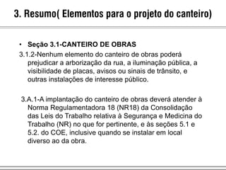 • Seção 3.1-CANTEIRO DE OBRAS
3.1.2-Nenhum elemento do canteiro de obras poderá
prejudicar a arborização da rua, a iluminação pública, a
visibilidade de placas, avisos ou sinais de trânsito, e
outras instalações de interesse público.
3.A.1-A implantação do canteiro de obras deverá atender à
Norma Regulamentadora 18 (NR18) da Consolidação
das Leis do Trabalho relativa à Segurança e Medicina do
Trabalho (NR) no que for pertinente, e às seções 5.1 e
5.2. do COE, inclusive quando se instalar em local
diverso ao da obra.
3. Resumo( Elementos para o projeto do canteiro)
 