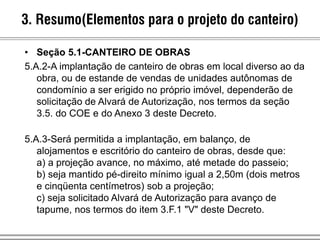 • Seção 5.1-CANTEIRO DE OBRAS
5.A.2-A implantação de canteiro de obras em local diverso ao da
obra, ou de estande de vendas de unidades autônomas de
condomínio a ser erigido no próprio imóvel, dependerão de
solicitação de Alvará de Autorização, nos termos da seção
3.5. do COE e do Anexo 3 deste Decreto.
5.A.3-Será permitida a implantação, em balanço, de
alojamentos e escritório do canteiro de obras, desde que:
a) a projeção avance, no máximo, até metade do passeio;
b) seja mantido pé-direito mínimo igual a 2,50m (dois metros
e cinqüenta centímetros) sob a projeção;
c) seja solicitado Alvará de Autorização para avanço de
tapume, nos termos do item 3.F.1 "V" deste Decreto.
3. Resumo(Elementos para o projeto do canteiro)
 